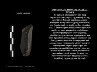 ΕΜΠΟΡΙΟ ΚΑΙ ΔΙΕΘΝΕΙΣ ΣΧΕΣΕΙΣ –
ΓΕΝΙΚΑ
Το εμπόριο αποτελεί έναν από τους
σημαντικότερους τομείς της οικονομίας της
εποχής του Χαλκού και είναι άρρηκτα
συνδεμένο με την ανάπτυξη της ναυσιπλοΐας
στο Αιγαίο κατά τις αρχές της 3ης χιλιετίας
π.Χ. Η ανάπτυξη του διαθαλάσσιου εμπορίου
οφείλεται στην αναγκαιότητα εξεύρεσης
πρώτων βιοτεχνικών υλών (οψιανός,
μέταλλα), στην απόκτηση τεχνογνωσίας και
στην προώθηση ανταλλάξιμων αγροτικών και
βιοτεχνικών προϊόντων. Τα ευρήματα από
οικισμούς και νεκροταφεία κάνουν σαφή τον
ενδοαιγαιακό κυρίως χαρακτήρα του
εμπορίου και συμβάλλουν στη διάγνωση των
πυκνών δικτύων ανταλλαγών, τοπικών και
εκτεταμένων, αλλά και της έντασης των
πολιτιστικών επαφών στις διαφορετικές
περιόδους της εποχής του Χαλκού.
Λεπίδα οψιανού
 