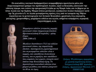 Οι κυκλαδίτες ναυτικοί διαδραματίζουν αναμφισβήτητα πρωτεύοντα ρόλο στο
διαμετακομιστικό εμπόριο του προϊστορικού Αιγαίου, αφού οι Κυκλάδες αποτελούν την
υδάτινη γέφυρα, που ενώνει την ηπειρωτική Ελλάδα με τη Μικρά Ασία, και το βόρειο με το
νότιο Αιγαίο και την Κρήτη. Μικροί στόλοι μονόξυλων, κωπήλατων πλοίων διασχίζουν κατά
την 3η χιλιετία π.Χ. το Αιγαίο μεταφέροντας πρώτες ύλες από τα λατομεία της Μήλου
(οψιανός) και τα μεταλλορυχεία των δυτικών Κυκλάδων, χρωστικές ύλες (αζουρίτη,
μαλαχίτη), χρωματοθήκες, μαρμάρινα ειδώλια και αγγεία, ασημένια κοσμήματα, κεραμική
(τηγανόσχημα), κ.λπ.
Σκύρος. Ψευδόστομος αμφορίσκος
με γραπτή παράσταση πλοίου.
Υστεροελλαδική IIIΓ περίοδος.
Σκύρος, Αρχαιολογικό Μουσείο Α77.
ΥΠΠΟ/ΤΑΠ.
Μαρμάρινο ειδώλιο γυναικείας μορφής
κανονικού τύπου (παραλλαγή Σπεδού)
Πρωτοκυκλαδική ΙΙ περίοδος - φάση
Σύρου
2800-2300 π.Χ.
Μεγάλων διαστάσεων (74,3 εκ) ειδώλιο
κανονικού τύπου, της παραλλαγής
Σπεδού. Αξιοσημείωτα χαρακτηριστικά
του συγκεκριμένου ειδωλίου είναι ο
κορμός, που αποδίδεται δυσανάλογα
κοντός, και οι χαράξεις που αποδίδουν
τους καρπούς των χεριών, στοιχείο πολύ
σπάνιο στην Κυκλαδική τέχνη. Τα
περισσότερα κυκλαδικά ειδώλια είναι
μικρού μεγάθους και σπάνια ξεπερνούν
τα 40 εκ. σε ύψος.
 