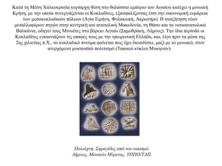 Kατά τη Μέση Χαλκοκρατία κυρίαρχη θέση στο θαλάσσιο εμπόριο του Αιγαίου κατέχει η μινωική
Κρήτη, με την οποία συνεργάζονται οι Κυκλαδίτες, εξασφαλίζοντας έτσι την οικονομική ευμάρεια
των μεσοκυκλαδικών πόλεων (Αγία Ειρήνη, Φυλακωπή, Ακρωτήρι). Η αναζήτηση νέων
μεταλλοφόρων πηγών στην κεντρική και ανατολική Μακεδονία, τη Θάσο και τα νοτιοανατολικά
Βαλκάνια, οδηγεί τους Μινωίτες στο βόρειο Αιγαίο (Σαμοθράκη, Λήμνος). Την ίδια περίοδο οι
Κυκλαδίτες εγκαινιάζουν τις επαφές τους με την ηπειρωτική Ελλάδα, και, λίγο πριν τα μέσα της
2ης χιλιετίας π.Χ., το κυκλαδικό πνεύμα φαίνεται πως έχει διεισδύσει, μαζί με το μινωικό, στον
ανερχόμενο μυκηναϊκό πολιτισμό (Tαφικοί κύκλοι Μυκηνών).
Πολιόχνη. Σφραγίδες από τον οικισμό.
Λήμνος, Μουσείο Μύρινας. ΥΠΠΟ/ΤΑΠ.
 