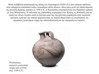 Μετά τη βιβλική καταστροφή της πόλης του Ακρωτηριού (1628 π.X.), που επέφερε απώλειες
στον υπάρχοντα κυκλαδικό στόλο, ιστιοφόρων πλέον πλοίων, ιδίως όμως μετά την αποδυνάμωση
της μινωικής Κρήτης, περίπου το 1450 π.Χ., οι Κυκλαδίτες συμπορεύονται στο θαλάσσιο εμπόριο
με τους Μυκηναίους. Η επέκταση της μυκηναϊκής κυριαρχίας στην Κρήτη, τις Κυκλάδες και τα
νησιά του νότιου Αιγαίου κατά το δεύτερο μισό της 2ης χιλιετίας εκφράζεται στην οικιστική
(μέγαρα, ιερά) και την ταφική αρχιτεκτονική, τα ταφικά έθιμα (ξίφη ως κτερίσματα), τις
οχυρώσεις (κυκλώπεια τείχη) την ειδωλοπλαστική και την κεραμική των νησιών.
Ψευδόστομος
αμφορεύς μυκηναϊκής
εποχής από τη Ρόδο
(περ. 1200 π.Χ.).
 