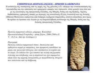 ΕΜΠΟΡΙΟ ΚΑΙ ΔΙΕΘΝΕΙΣ ΣΧΕΣΕΙΣ – ΠΡΩΙΜΗ ΧΑΛΚΟΚΡΑΤΙΑ
Η ανάπτυξη της ναυπηγικής από τις αρχές της 3ης χιλιετίας π.Χ. επέφερε την εντατικοποίηση της
ναυσιπλοΐας και την επέκταση των εμπορικών επαφών των νησιωτών, τόσο μεταξύ τους όσο και
με τις κοινότητες της ηπειρωτικής Ελλάδας, της Μικράς Ασίας και της Κρήτης. Άμεσες
διαθαλάσσιες εμπορικές επαφές με περιοχές της ανατολικής (Εγγύς Ανατολή) και της δυτικής
(Μάλτα) Μεσογείου εικάζονται από διάφορα ευρήματα (σφραγίδες, οστέινα πλακίδια), που όμως
θα πρέπει να έφτασαν στο Αιγαίο με τη διαμεσολάβηση αντίστοιχα της Μικράς Ασίας και της
δυτικής ηπειρωτικής Ελλάδας.
Ημιτελές σχηματικό ειδώλιο, μάρμαρο. Κυκλαδικό
Πρωτοκυκλαδική ΙΙ περίοδος - φάση Σύρου, 2800-2300 π.Χ.
Ύ.: 18,2 εκ. Από την Αντίπαρο (;)
Περιγραφή
Ημιτελές ειδώλιο σχηματικού τύπου. Αποτελείται από
ορθογώνιο κορμό με αποφύσεις, που προφανώς αποδίδουν τα
χέρια, και τριγωνικό στέλεχος, που υποδηλώνει το κεφάλι και
το λαιμό. Το ειδώλιο δεν έχει υποστεί την τελική επεξεργασία
λείανσης και στίλβωσης, και η επιφάνειά του έχει παραμείνει
αδρή λόγω της αρχικής κατεργασίας με σμυριδόσκονη, στοιχείο
που επιτείνεται από τη διάβρωση.
 