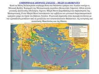 ΕΜΠΟΡΙΟ ΚΑΙ ΔΙΕΘΝΕΙΣ ΣΧΕΣΕΙΣ – ΜΕΣΗ ΧΑΛΚΟΚΡΑΤΙΑ
Κατά τη Μέση Χαλκοκρατία κυρίαρχη θέση στο θαλάσσιο εμπόριο του Αιγαίου κατέχει η
Μινωική Κρήτη. Κεραμική της Μεσομινωικής περιόδου (Κουκονήσι Λήμνου), λίθινα αγγεία
μινωικής προέλευσης (Πολιόχνη Λήμνου, Μικρό Βουνί Σαμοθράκης) και σφραγίσματα της
Μεσομινωικής ΙΙ στο Μικρό Βουνί πιστοποιούν την εμβέλεια του μινωικού διαμετακομιστικού
εμπορίου μέχρι τα νησιά του βόρειου Αιγαίου. Η μινωική παρουσία στην περιοχή συνδέεται με
την εξασφάλιση μετάλλων από τα μεταλλεία των νοτιοανατολικών Βαλκανίων, της κεντρικής και
ανατολικής Μακεδονίας και της Θάσου.
 