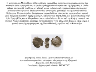 Η ανεύρεση στο Μικρό Βουνί πήλινου δίσκου (roundel) με τέσσερα σφραγίσματα από την ίδια
σφραγίδα στην περιφέρειά του, τα οποία περιλαμβάνουν ιδεογράμματα της Γραμμικής Α (διπλό
πέλεκυ και σουπιά), συνδέουν τον κάτοχό του με το διοικητικό-γραφειοκρατικό σύστημα των
μινωικών ανακτόρων και αποδεικνύουν τον οργανωμένο χαρακτήρα των εμπορικών επαφών
Κρήτης και βόρειου Αιγαίου. Θα πρέπει να σημειωθεί ότι ο τύπος αυτός σφραγισμάτων απαντά
μόνο σε αρχεία πινακίδων της Γραμμικής Α, αποκλειστικά στην Κρήτη, ενώ η παρουσία τους στην
Αγία Ειρήνη Κέας και το Μικρό Βουνί αποτελούν εξαίρεση. Εκτός από την Κρήτη, τα νησιά του
βόρειου Αιγαίου διατηρούν επαφές με την κεντρική και νότια ηπειρωτική Ελλάδα, όπως δείχνει η
γραπτή αμαυρόχρωμη κεραμική της Μεσοελλαδικής περιόδου από το Κουκονήσι.
Σαμοθράκη, Μικρό Βουνί. Πήλινο δισκάριο (roundel) με
αποτυπώματα σφραγίδων, που φέρουν ιδεογράμματα της Γραμμικής
Α γραφής. Μέση Χαλκοκρατία.
Σαμοθράκη, Αρχαιολογικό Μουσείο. ΥΠΠΟ/ΤΑΠ.
 