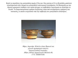 Κατά τις περιόδους της μυκηναϊκής ακμής (15ος και 14ος αιώνας π.Χ.) οι Κυκλάδες μπαίνουν
ολοκληρωτικά στην τροχιά του μυκηναϊκού οικονομικού συστήματος. Οι Μυκηναίοι με την
ίδρυση εμπορικών σταθμών στα νησιά πέτυχαν να επιβληθούν οικονομικά σε ολόκληρο το
Αιγαίο. Το διαμετακομιστικό εμπόριο διεξαγόταν τώρα από ανεξάρτητους εμπόρους και
ναυτικούς, οι οποίοι ενεργούσαν υπό την επίβλεψη των μυκηναϊκών ανακτόρων.
Θήρα, Ακρωτήρι. Κύπελλο τύπου Βαφειού και
μόνωτο ημισφαιρικό κύπελλο.
Υστεροελλαδική I περίοδος.
Αθήνα, Εθνικό Αρχαιολογικό Μουσείο 66,
1773. ΥΠΠΟ/ΤΑΠ.
 