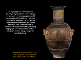Για τη μορφή της οικονομίας στο
διάστημα της μετάβασης στην Εποχή
του Σιδήρου οι γνώσεις μας είναι πολύ
περιορισμένες. Στους λίγους γνωστούς
νησιωτικούς οικισμούς της εποχής δεν
έχουν επισημανθεί καθόλου εισηγμένα
προϊόντα. Έτσι υποθέτουμε ότι η
οικονομία περιοριζόταν στην πρωτογενή
παραγωγή και ότι το βιοτικό επίπεδο
παρέμεινε αρκετά χαμηλό μέχρι την
Αρχαϊκή εποχή.
Aμφορέας με διπλές λαβές. Από
τον Κεραμεικό. Του Ζωγράφου
των Αθηνών 216. 850-800 π.Χ.
 