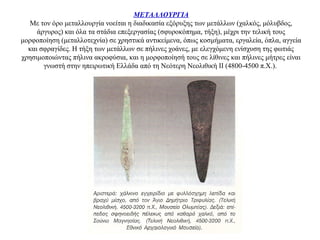 ΜΕΤΑΛΛΟΥΡΓΙΑ
Με τον όρο μεταλλουργία νοείται η διαδικασία εξόρυξης των μετάλλων (χαλκός, μόλυβδος,
άργυρος) και όλα τα στάδια επεξεργασίας (σφυροκόπημα, τήξη), μέχρι την τελική τους
μορφοποίηση (μεταλλοτεχνία) σε χρηστικά αντικείμενα, όπως κοσμήματα, εργαλεία, όπλα, αγγεία
και σφραγίδες. Η τήξη των μετάλλων σε πήλινες χοάνες, με ελεγχόμενη ενίσχυση της φωτιάς
χρησιμοποιώντας πήλινα ακροφύσια, και η μορφοποίησή τους σε λίθινες και πήλινες μήτρες είναι
γνωστή στην ηπειρωτική Ελλάδα από τη Nεότερη Nεολιθική II (4800-4500 π.Χ.).
 