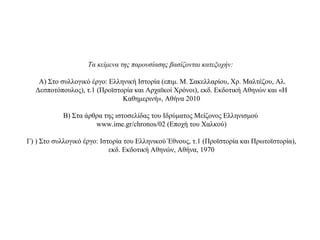 Τα κείμενα της παρουσίασης βασίζονται κατεξοχήν:
Α) Στο συλλογικό έργο: Ελληνική Ιστορία (επιμ. Μ. Σακελλαρίου, Χρ. Μαλτέζου, Αλ.
Δεσποτόπουλος), τ.1 (Προϊστορία και Αρχαϊκοί Χρόνοι), εκδ. Εκδοτική Αθηνών και «Η
Καθημερινή», Αθήνα 2010
Β) Στα άρθρα της ιστοσελίδας του Ιδρύματος Μείζονος Ελληνισμού
www.ime.gr/chronos/02 (Εποχή του Χαλκού)
Γ) ) Στο συλλογικό έργο: Ιστορία του Ελληνικού Έθνους, τ.1 (Προϊστορία και Πρωτοϊστορία),
εκδ. Εκδοτική Αθηνών, Αθήνα, 1970
 