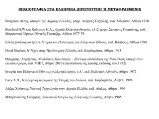 ΒΙΒΛΙΟΓΡΑΦΙΑ ΣΤΑ ΕΛΛΗΝΙΚΑ (ΠΡΩΤΟΤΥΠΗ Ή ΜΕΤΑΦΡΑΣΜΕΝΗ)
Bengtson Henry, Ιστορία της Αρχαίας Ελλάδος, μτφρ. Ανδρέας Γαβρίλης, εκδ. Μέλισσα, Αθήνα 1970
Botsford G.W και Robinson C.A., Αρχαία Ελληνική Ιστορία, τ.1-2, μτφρ. Σωτήρης Τσιτσώνης, εκδ.
Μορφωτικό Ίδρυμα Εθνικής Τραπέζης, Αθήνα 1977-79
Ελλάς (συλλογικό έργο), Ιστορία και Πολιτισμός του Ελληνικού Έθνους, εκδ. Πάπυρος, Αθήνα 1998
Hood Sinclair, Η Τέχνη στην Προϊστορική Ελλάδα, εκδ. Καρδαμίτσα, Αθήνα 1993
Θεοχάρης Δημήτριος, Νεολιθικός Πολιτισμός - Σύντομη επισκόπηση της Νεολιθικής εποχής στον
ελλαδικό χώρο, εκδ. ΜΙΕΤ, Αθήνα 2010 (επανέκδοση της πρώτης έκδοσης του 1972)
Ιστορία του Ελληνικού Έθνους (συλλογικό έργο), τ.Α’, εκδ. Εκδοτική Αθηνών, Αθήνα 1972
Lacy A.D., Η Ελληνική Κεραμική της Εποχής του Χαλκού, εκδ. Καρδαμίτσα, Αθήνα, 1998
Λάζος Χρήστος, Ναυτική Τεχνολογία στην Αρχαία Ελλάδα, εκδ. Αίολος, Αθήνα 1996
Μπαμπινιώτης Γεώργιος, Συνοπτική Ιστορία της Ελληνικής Γλώσσας, Αθήνα 1985
 