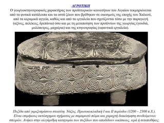 ΑΓΡΟΤΙΚΗ
Ο γεωργοκτηνοτροφικός χαρακτήρας των προϊστορικών κοινοτήτων του Αιγαίου τεκμηριώνεται
από τα φυτικά κατάλοιπα και τα οστά ζώων που βρέθηκαν σε οικισμούς της εποχής του Χαλκού,
από τα κεραμικά αγγεία, καθώς και από τα εργαλεία που σχετίζονται τόσο με την παραγωγή
(αξίνες, πελέκεις, δρεπάνια) όσο και με τη μεταποίηση των προϊόντων της γεωργίας (γουδιά,
μυλόπετρες, μαχαίρια) και της κτηνοτροφίας (υφαντικά εργαλεία).
Πυξίδα από γκριζοπράσινο στεατίτη. Νάξος, Πρωτοκυκλαδική Ι και ΙΙ περίοδοι (3200 – 2300 π.Χ.).
Είναι επιμήκους οκτώσχημου σχήματος με σαμαρωτό πώμα και χαραχτή διακόσμηση συνδεόμενων
σπειρών. Ανήκει στην ολιγάριθμη κατηγορία των πυξίδων που αποδίδουν οικίσκους, ιερά ή σιταποθήκες.
 