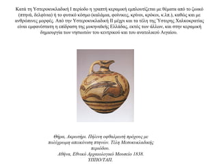 Κατά τη Υστεροκυκλαδική I περίοδο η γραπτή κεραμική εμπλουτίζεται με θέματα από το ζωικό
(πτηνά, δελφίνια) ή το φυτικό κόσμο (καλάμια, φοίνικες, κρίνοι, κρόκοι, κ.λπ.), καθώς και με
ανθρώπινες μορφές. Aπό την Υστεροκυκλαδική ΙΙ μέχρι και τα τέλη της Ύστερης Χαλκοκρατίας
είναι εμφανέστατη η επίδραση της μυκηναϊκής Ελλάδας, εκτός των άλλων, και στην κεραμική
δημιουργία των νησιωτών του κεντρικού και του ανατολικού Αιγαίου.
Θήρα, Ακρωτήρι. Πήλινη οφθαλμωτή πρόχους με
πολύχρωμη απεικόνιση πτηνών. Τέλη Μεσοκυκλαδικής
περιόδου.
Αθήνα, Εθνικό Αρχαιολογικό Μουσείο 1838.
ΥΠΠΟ/ΤΑΠ.
 