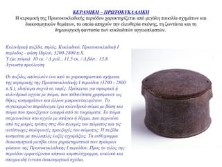 ΚΕΡΑΜΙΚΗ – ΠΡΩΤΟΚΥΚΛΑΔΙΚΗ
Η κεραμική της Πρωτοκυκλαδικής περιόδου χαρακτηρίζεται από μεγάλη ποικιλία σχημάτων και
διακοσμητικών θεμάτων, τα οποία απηχούν την ελευθερία σκέψης, τη ζωντάνια και τη
δημιουργική φαντασία των κυκλαδιτών αγγειοπλαστών.
Κυλινδρική πυξίδα, πηλός. Κυκλαδικό, Πρωτοκυκλαδική Ι
περίοδος - φάση Πηλού, 3200-2800 π.Χ.
Ύ.(με πώμα): 10 εκ. / Δ.χείλ.: 11,5 εκ. / Δ.βάσ.: 13,8.
Άγνωστη προέλευση
Οι πυξίδες απότελούν ένα από τα χαρακτηριστικά σχήματα
της κεραμικής της Πρωτοκυκλαδικής Ι περιόδου (3200 - 2800
π.Χ.), ιδιαίτερα συχνό σε ταφές. Πρόκειται για σφαιρικά ή
κυλινδρικά αγγεία με πώμα, που πιθανότατα χρησίμευαν ως
θήκες κοσμημάτων και άλλων μικροαντικειμένων. Το
συγκεκριμένο παράδειγμα έχει κυλινδρικό σώμα με βάση και
πώμα που προεξέχουν ελαφρά από τα τοιχώματα. Το πώμα
στερεωνόταν στο αγγείο με σπάγκο ή δέρμα, που περνούσε
από τις μικρές τρύπες στις δύο πλευρές του πώματος και τις
αντίστοιχες σωληνωτές προεξοχές του σώματος. Η πυξίδα
κοσμείται με πολλαπλές λοξές εγχαράξεις. Τα ευθύγραμμα
διακοσμητικά μοτίβα είναι χαρακτηριστικά των πρώιμων
φάσεων της Πρωτοκυκλαδικής Ι περιόδου. Προς το τέλος της
περιόδου εμφανίζονται κάποια καμπυλόγραμμα, κυκλικά και
σπειροειδή έντυπα διακοσμητικά σχέδια.
 