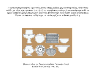 Η κεραμική παραγωγή της Πρωτοκυκλαδικής Ι περιλαμβάνει χειροποίητες φιάλες, κυλινδρικές
πυξίδες με πώμα, κρατηρίσκους (καντήλες) και αμφορίσκους από τραχύ, σκοτεινόχρωμο πηλό και
έχουν καστανή ή μαύρη στιλβωμένη επιφάνεια. Συνηθέστερη διακόσμηση είναι η εγχάρακτη με
θέματα κατά κανόνα ευθύγραμμα, τα οποία γεμίζονται με λευκή γαιώδη ύλη.
Τύποι αγγείων της Πρωτοκυκλαδικής I περιόδου (κατά
Barber-MacGillivray 1980, 142
 