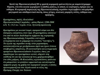 Κατά την Πρωτοκυκλαδική ΙΙΙ η γραπτή κεραμική εμπλουτίζεται με καμπυλόγραμμα
θέματα, ενώ στα αγγεία ξεχωρίζουν οι βαθιές φιάλες, οι ασκοί, οι λοξότμητες πρόχοι και τα
πιθάρια. Η κεραμική παραγωγή της Πρωτοκυκλαδικής περιόδου περιλαμβάνει απειράριθμα
μαγειρικά και αποθηκευτικά σκεύη, όπως χύτρες, κυκλικές φορητές εστίες, πιθάρια και
αμφορείς.
Κρατηρίσκoς, πηλός. Κυκλαδικό
Πρωτοκυκλαδική Ι περίοδος - φάση Πηλού, 3200-2800
π.Χ. Ύ.: 11,3 εκ. / Δ.χείλ.: 6 εκ. Άγνωστη προέλευση
Κρατηρίσκος με κωνικό λαιμό, σφαιρικό σώμα και δύο
διάτρητες αποφύσεις στον ώμο. Ο κρατηρίσκος αποτελεί
ένα από τα πλέον διαδεδομένα σχήματα της κεραμικής
της Πρωτοκυκλαδικής Ι περιόδου ενώ συχνά
αντιγράφεται και σε μάρμαρο (οι γνωστές "καντήλες").
Τα αγγεία της περιόδου αυτής είναι χειροποίητα,
κατασκευάζονται με χονδρόκοκκο πηλό και έχουν έντονα
στιλβωμένες επιφάνειες. Η κανονικότητα και η συμμετρία
ορισμένων Πρωτοκυκλαδικών Ι αγγείων, όπως για
παράδειγμα του κρατηρίσκου αυτού, οδηγούν στη
υπόθεση ότι για την κατασκευή τους χρησιμοποιήθηκε
ένα είδος μήτρας. Οι Κυκλαδίτες αγγειοπλάστες φαίνεται
ότι μπορούσαν να φτιάξουν αρμονικά και εκλεπτυσμένα
σχήματα χωρίς τη χρήση του κεραμικού τροχού, ο οποίος
πρωτοεμφανίζεται στο Αιγαίο κατά το τέλος της
Πρώιμης Εποχής του Χαλκού.
 