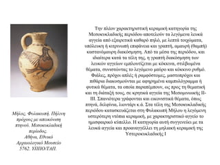 Την πλέον χαρακτηριστική κεραμική κατηγορία της
Μεσοκυκλαδικής περιόδου αποτελούν τα λεγόμενα λευκά
αγγεία από εξαιρετικά καθαρό πηλό, με λεπτά τοιχώματα,
υπόλευκη ή κιτρινωπή επιφάνεια και γραπτή, αμαυρή (θαμπή)
καστανόμαυρη διακόσμηση. Από τα μέσα της περιόδου, και
ιδιαίτερα κατά τα τέλη της, η γραπτή διακόσμηση των
λευκών αγγείων εμπλουτίζεται με κόκκινα, στιλβωμένα
θέματα, συνιστώντας το λεγόμενο μαύρο και κόκκινο ρυθμό.
Φιάλες, πρόχοι απλές ή ραμφόστομες, μαστοπρόχοι και
πιθάρια διακοσμούνται με αφηρημένα καμπυλόγραμμα ή
φυτικά θέματα, τα οποία παραπέμπουν, ως προς τη θεματική
και τη διάταξή τους, σε κρητικά αγγεία της Μεσομινωικής ΙΙ-
ΙΙΙ. Σπανιότερα γράφονται και εικονιστικά θέματα, όπως
πτηνά, δελφίνια, λιοντάρι κ.ά. Στα τέλη της Μεσοκυκλαδικής
περιόδου κατασκευάζεται στη Φυλακωπή Μήλου η λεγόμενη
υστερότερη ντόπια κεραμική, με χαρακτηριστικό αγγείο το
ημισφαιρικό κύπελλο. Η κατηγορία αυτή συγγενεύει με τα
λευκά αγγεία και προαναγγέλλει τη μηλιακή κεραμική της
Υστεροκυκλαδικής Ι
Μήλος, Φυλακωπή. Πήλινη
πρόχους με απεικόνιση
πτηνού. Μεσοκυκλαδική
περίοδος.
Αθήνα, Εθνικό
Αρχαιολογικό Μουσείο
5762. ΥΠΠΟ/ΤΑΠ.
 