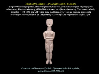 ΕΙΔΩΛΟΠΛΑΣΤΙΚΗ – ΑΝΘΡΩΠΟΜΟΡΦΑ ΕΙΔΩΛΙΑ
Στην ανθρωπόμορφη ειδωλοπλαστική των νησιών του Αιγαίου κυριαρχούν τα μαρμάρινα
ειδώλια της Πρωτοκυκλαδικής (3200-2000 π.Χ.) και τα πήλινα ειδώλια της Υστεροκυκλαδικής
περιόδου (1550-1050 π.Χ.). Η χρήση τους συνδέεται αντίστοιχα με ταφικές προσφορές
(σύντροφοι του νεκρού) και με λατρευτικές τελετουργίες σε οργανωμένα κυρίως ιερά.
Γυναικείο ειδώλιο τύπου Σπεδού . Πρωτοκυκλαδική ΙΙ περίοδος
- φάση Σύρου. 2800-2300 π.Χ.
 