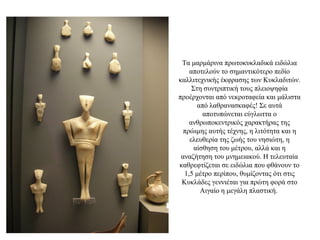Tα μαρμάρινα πρωτοκυκλαδικά ειδώλια
αποτελούν το σημαντικότερο πεδίο
καλλιτεχνικής έκφρασης των Κυκλαδιτών.
Στη συντριπτική τους πλειοψηφία
προέρχονται από νεκροταφεία και μάλιστα
από λαθρανασκαφές! Σε αυτά
αποτυπώνεται εύγλωττα ο
ανθρωποκεντρικός χαρακτήρας της
πρώιμης αυτής τέχνης, η λιτότητα και η
ελευθερία της ζωής του νησιώτη, η
αίσθηση του μέτρου, αλλά και η
αναζήτηση του μνημειακού. H τελευταία
καθρεφτίζεται σε ειδώλια που φθάνουν το
1,5 μέτρο περίπου, θυμίζοντας ότι στις
Κυκλάδες γεννιέται για πρώτη φορά στο
Αιγαίο η μεγάλη πλαστική.
 