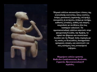 Μερικά ειδώλια απεικονίζουν τύπους της
κυκλαδικής κοινωνίας, όπως εγκύους,
άνδρες μουσικούς (αρπιστής, αυλητής),
πολεμιστές ή κυνηγούς, άνδρα με ποτήρι,
καθιστές γυναίκες, καθώς και σκηνές
παιχνιδιών με συνθέσεις δύο έως
τεσσάρων ειδωλίων. Tα
πρωτοκυκλαδικά ειδώλια απαντούν στην
ηπειρωτική Eλλάδα, την Kρήτη, τα
νησιά του βόρειου και ανατολικού
Αιγαίου και τη Μικρά Ασία, περιοχές με
τις οποίες οι Κυκλαδίτες διατηρούσαν
εμπορικές επαφές, και αποτελούν για
τους κατόχους τους αντικείμενα
γοήτρου.
Μαρμάρινο ειδώλιο αρπιστή,
Badisches Landesmuseum, Karlsruhe,
Γερμανία. Πρωτοκυκλαδική II
περίοδος.
 
