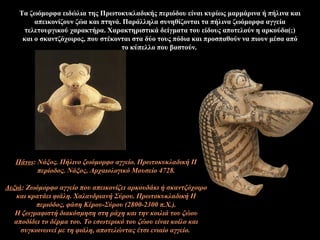 Τα ζωόμορφα ειδώλια της Πρωτοκυκλαδικής περιόδου είναι κυρίως μαρμάρινα ή πήλινα και
απεικονίζουν ζώα και πτηνά. Παράλληλα συνηθίζονται τα πήλινα ζωόμορφα αγγεία
τελετουργικού χαρακτήρα. Xαρακτηριστικά δείγματα του είδους αποτελούν η αρκούδα(;)
και ο σκαντζόχοιρος, που στέκονται στα δύο τους πόδια και προσπαθούν να πιουν μέσα από
το κύπελλο που βαστούν.
Πάνω: Νάξος. Πήλινο ζωόμορφο αγγείο. Πρωτοκυκλαδική II
περίοδος. Νάξος, Αρχαιολογικό Μουσείο 4728.
Δεξιά: Ζωόμορφο αγγείο που απεικονίζει αρκουδάκι ή σκαντζόχοιρο
και κρατάει φιάλη. Χαλανδριανή Σύρου. Πρωτοκυκλαδική II
περιόδος, φάση Kέρου-Σύρου (2800-2300 π.X.).
Η ζωγραφιστή διακόσμηση στη ράχη και την κοιλιά του ζώου
αποδίδει το δέρμα του. Το εσωτερικό του ζώου είναι κοίλο και
συγκοινωνεί με τη φιάλη, αποτελώντας έτσι ενιαίο αγγείο.
 