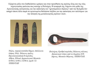 Eξέχοντα ρόλο στο διαθαλάσσιο εμπόριο και στην προώθηση της πρώτης ύλης και της νέας
τεχνογνωσίας φαίνεται πως κατείχε η Πολιόχνη. Η αναφορά της Λήμνου στο μύθο της
Αργοναυτικής εκστρατείας για την απόκτηση του "χρυσόμαλλου δέρατος" από την Κολχίδα δεν
απηχεί τίποτε άλλο παρά τα οργανωμένα θαλάσσια ταξίδια για την απόκτηση των πολύτιμων για
την άσκηση της μεταλλουργίας πρώτων υλών.
Νάξος, ταφική συστάδα Όρμου Απόλλωνα
(τάφος 38Α). Χάλκινες σμίλες.
Πρωτοκυκλαδική II περίοδος.
Αθήνα, Εθνικό Αρχαιολογικό Μουσείο
6198.6, 6198.3, 6198.4, προθ. 52.
ΥΠΠΟ/ΤΑΠ
Πολιόχνη, Ερυθρά περίοδος Χάλκινος πέλεκυς
βαλκανικού τύπου από το δωμάτιο 829.
Λήμνος, Μουσείο Μύρινας. ΥΠΠΟ/ΤΑΠ.
 