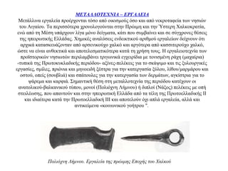 ΜΕΤΑΛΛΟΤΕΧΝΙΑ – ΕΡΓΑΛΕΙΑ
Μετάλλινα εργαλεία προέρχονται τόσο από οικισμούς όσο και από νεκροταφεία των νησιών
του Αιγαίου. Τα περισσότερα χρονολογούνται στην Πρώιμη και την Ύστερη Χαλκοκρατία,
ενώ από τη Μέση υπάρχουν λίγα μόνο δείγματα, κάτι που συμβαίνει και σε σύγχρονες θέσεις
της ηπειρωτικής Ελλάδας. Χημικές αναλύσεις ενδεικτικού αριθμού εργαλείων δείχνουν ότι
αρχικά κατασκευάζονταν από αρσενικούχο χαλκό και αργότερα από κασσιτερούχο χαλκό,
ώστε να είναι ανθεκτικά και αποτελεσματικότερα κατά τη χρήση τους. Η εργαλειοτεχνία των
προϊστορικών νησιωτών περιλαμβάνει τριγωνικά εγχειρίδια με τονισμένη ράχη (μαχαίρια)
-τυπικά της Πρωτοκυκλαδικής περιόδου- αξίνες-πελέκεις για το σκάψιμο και τις ξυλουργικές
εργασίες, σμίλες, πριόνια και μηνοειδή ξέστρα για την κατεργασία ξύλου, λίθου/μαρμάρου και
οστού, οπείς (σουβλιά) και σπάτουλες για την κατεργασία των δερμάτων, αγκίστρια για το
ψάρεμα και καρφιά. Σημαντική θέση στη μεταλλοτεχνία της περιόδου κατέχουν οι
ανατολικού-βαλκανικού τύπου, μονοί (Πολιόχνη Λήμνου) ή διπλοί (Νάξος) πελέκεις με οπή
στειλέωσης, που απαντούν και στην ηπειρωτική Ελλάδα από τα τέλη της Πρωτοελλαδικής ΙΙ
και ιδιαίτερα κατά την Πρωτοελλαδική ΙΙΙ και αποτελούν όχι απλά εργαλεία, αλλά και
αντικείμενα «κοινωνικού γοήτρου ".
Πολιόχνη Λήμνου. Εργαλεία της πρώιμης Εποχής του Χαλκού
 