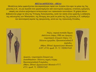 ΜΕΤΑΛΛΟΤΕΧΝΙΑ – ΟΠΛΑ
Μετάλλινα όπλα εμφανίζονται στα περισσότερα νησιά του Αιγαίου λίγο πριν τα μέσα της 3ης
χιλιετίας π.Χ., σε μια περίοδο που χαρακτηρίζεται από οικονομική ευμάρεια, εντατικές εμπορικές
επαφές και ολοένα αυξανόμενο ανταγωνισμό των νησιωτικών κοινοτήτων. Η χρήση όπλων
βεβαιώνεται μέχρι τα τέλη της Ύστερης Χαλκοκρατίας, κατά την οποία είναι εμφανής η επίδραση
της οπλοτεχνίας των Μυκηναίων, της δύναμης που μετά τα μέσα της 2ης χιλιετίας π.Χ. καθορίζει
την πολιτισμική πορεία της ηπειρωτικής, αλλά και της νησιωτικής Ελλάδας.
Αμοργός, νεκροταφεία Σταυρού και
Δωκαθισμάτων. Χάλκινες αιχμές λόγχης.
Πρωτοκυκλαδική II περίοδος.
Αθήνα, Εθνικό Αρχαιολογικό Μουσείο 4717,
4721, προθ. 72. ΥΠΠΟ/ΤΑΠ .
Νάξος, ταφική συστάδα Όρμου
Απόλλωνα (τάφος 38Β) και Αμοργός,
νεκροταφείο Σταυρού (τάφος 12).
Χάλκινα εγχειρίδια. Πρωτοκυκλαδική II
περίοδος.
Αθήνα, Εθνικό Αρχαιολογικό Μουσείο
6197, 4718, προθ. 55, 72. ΥΠΠΟ/ΤΑΠ.
 