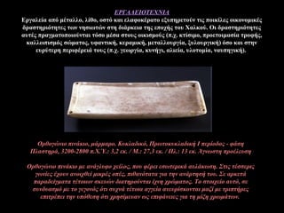 ΕΡΓΑΛΕΙΟΤΕΧΝΙΑ
Εργαλεία από μέταλλο, λίθο, οστό και ελαφοκέρατο εξυπηρετούν τις ποικίλες οικονομικές
δραστηριότητες των νησιωτών στη διάρκεια της εποχής του Χαλκού. Οι δραστηριότητες
αυτές πραγματοποιούνται τόσο μέσα στους οικισμούς (π.χ. κτίσιμο, προετοιμασία τροφής,
καλλωπισμός σώματος, υφαντική, κεραμική, μεταλλουργία, ξυλουργική) όσο και στην
ευρύτερη περιφέρειά τους (π.χ. γεωργία, κυνήγι, αλιεία, υλοτομία, ναυπηγική).
Ορθoγώνιo πινάκιo, μάρμαρο. Κυκλαδικό, Πρωτοκυκλαδική Ι περίοδος - φάση
Πλαστηρά, 3200-2800 π.Χ.Ύ.: 3,2 εκ. / Μ.: 27,3 εκ. / Πλ.: 13 εκ. Άγνωστη προέλευση
Ορθογώνιο πινάκιο με ανάγλυφο χείλος, που φέρει εσωτερικά αυλάκωση. Στις τέσσερις
γωνίες έχουν ανοιχθεί μικρές οπές, πιθανότατα για την ανάρτησή του. Σε αρκετά
παραδείγματα τέτοιων σκευών διατηρούνται ίχνη χρώματος. Το στοιχείο αυτό, σε
συνδυασμό με το γεγονός ότι συχνά τέτοια αγγεία ανευρίσκονται μαζί με τριπτήρες
επιτρέπει την υπόθεση ότι χρησίμευαν ως επιφάνειες για τη μίξη χρωμάτων.
 