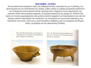 ΚΕΡΑΜΙΚΗ – ΓΕΝΙΚΑ
Η αγγειοπλαστική εξυπηρετεί τομείς της καθημερινότητας, σχετιζόμενους με τη φύλαξη, την
προετοιμασία και την κατανάλωση της τροφής, καθώς επίσης το εμπόριο (μεταφορά προϊόντων)
και τη θρησκεία (τελετουργικά σκεύη), προσφέροντας συγχρόνως στους δημιουργούς της
ευρύτατο πεδίο καλλιτεχνικής έκφρασης. H κεραμική παραγωγή της εποχής του Χαλκού στα
νησιά του Αιγαίου χαρακτηρίζεται από μεγάλη ποικιλία σχημάτων και διακοσμήσεων και από την
ύπαρξη τοπικών παραλλαγών που αποπνέουν τις οικονομικές και κοινωνικές απαιτήσεις των
νησιωτικών κοινωνιών, αλλά και τις κατά περιόδους επιδράσεις από την κεραμική της Mικράς
Aσίας, της Κρήτης και της ηπειρωτικής Eλλάδας.
 