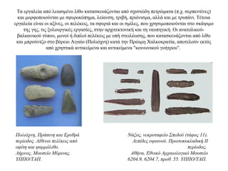 Τα εργαλεία από λειασμένο λίθο κατασκευάζονται από σχιστώδη πετρώματα (π.χ. σερπεντίνες)
και μορφοποιούνται με σφυροκόπημα, λείανση, τριβή, πριόνισμα, αλλά και με τρυπάνι. Τέτοια
εργαλεία είναι οι αξίνες, οι πελέκεις, τα σφυριά και οι σμίλες, που χρησιμοποιούνται στο σκάψιμο
της γης, τις ξυλουργικές εργασίες, στην αρχιτεκτονική και τη ναυπηγική. Οι ανατολικού-
βαλκανικού τύπου, μονοί ή διπλοί πελέκεις με οπή στειλέωσης, που κατασκευάζονται από λίθο
και μπρούντζο στο βόρειο Αιγαίο (Πολιόχνη) κατά την Πρώιμη Χαλκοκρατία, αποτελούν εκτός
από χρηστικά αντικείμενα και αντικείμενα "κοινωνικού γοήτρου".
Πολιόχνη, Πράσινη και Ερυθρά
περίοδος. Λίθινοι πελέκεις από
οφίτη και ψαμμόλιθο.
Λήμνος, Μουσείο Μύρινας.
ΥΠΠΟ/ΤΑΠ.
Νάξος, νεκροταφείο Σπεδού (τάφος 11).
Λεπίδες οψιανού. Πρωτοκυκλαδική II
περίοδος.
Αθήνα, Εθνικό Αρχαιολογικό Μουσείο
6204.9, 6204.7, προθ. 55. ΥΠΠΟ/ΤΑΠ.
 