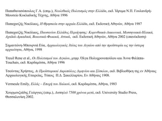 Παπαθανασόπουλος Γ.Α. (επιμ.), Νεολιθικός Πολιτισμός στην Ελλάδα, εκδ. Ίδρυμα Ν.Π. Γουλανδρή-
Μουσείο Κυκλαδικής Τέχνης, Αθήνα 1996
Παπαχατζής Νικόλαος, Η Θρησκεία στην αρχαία Ελλάδα, εκδ. Εκδοτική Αθηνών, Αθήνα 1987
Παπαχατζής Νικόλαος, Παυσανίου Ελλάδος Περιήγησης: Κορινθιακά-Λακωνικά, Μεσσηνιακά-Ηλιακά,
Αχαϊκά-Αρκαδικά, Βοιωτικά-Φωκικά, Αττικά, εκδ. Εκδοτική Αθηνών, Αθήνα 2002 (επανέκδοση)
Σημαντώνη-Μπουρνιά Εύα, Αρχαιολογικός Άτλας του Αιγαίου από την προϊστορία ως την ύστερη
αρχαιότητα, Αθήνα, 1998
Treuil Rene et al., Οι Πολιτισμοί του Αιγαίου, μτφρ. Όλγα Πολυχρονοπούλου και Άννα Φιλίππα-
Touchais, εκδ. Καρδαμίτσα, Αθήνα 1996
Τσούντας Χρήστος, Αι Προϊστορικαί Ακροπόλεις Διμηνίου και Σέσκλου, εκδ. Βιβλιοθήκη της εν Αθήναις
Αρχαιολογικής Εταιρείας, Τύποις Π.Δ. Σακελλαρίου, Εν Αθήναις 1908.
Vermeule Emily, Ελλάς – Εποχή του Χαλκού, εκδ. Καρδαμίτσα, Αθήνα, 1983
Χουρμουζιάδης Γεώργιος (επιμ.), Δισπηλιό 7500 χρόνια μετά, εκδ. University Studio Press,
Θεσσαλονίκη 2002.
 