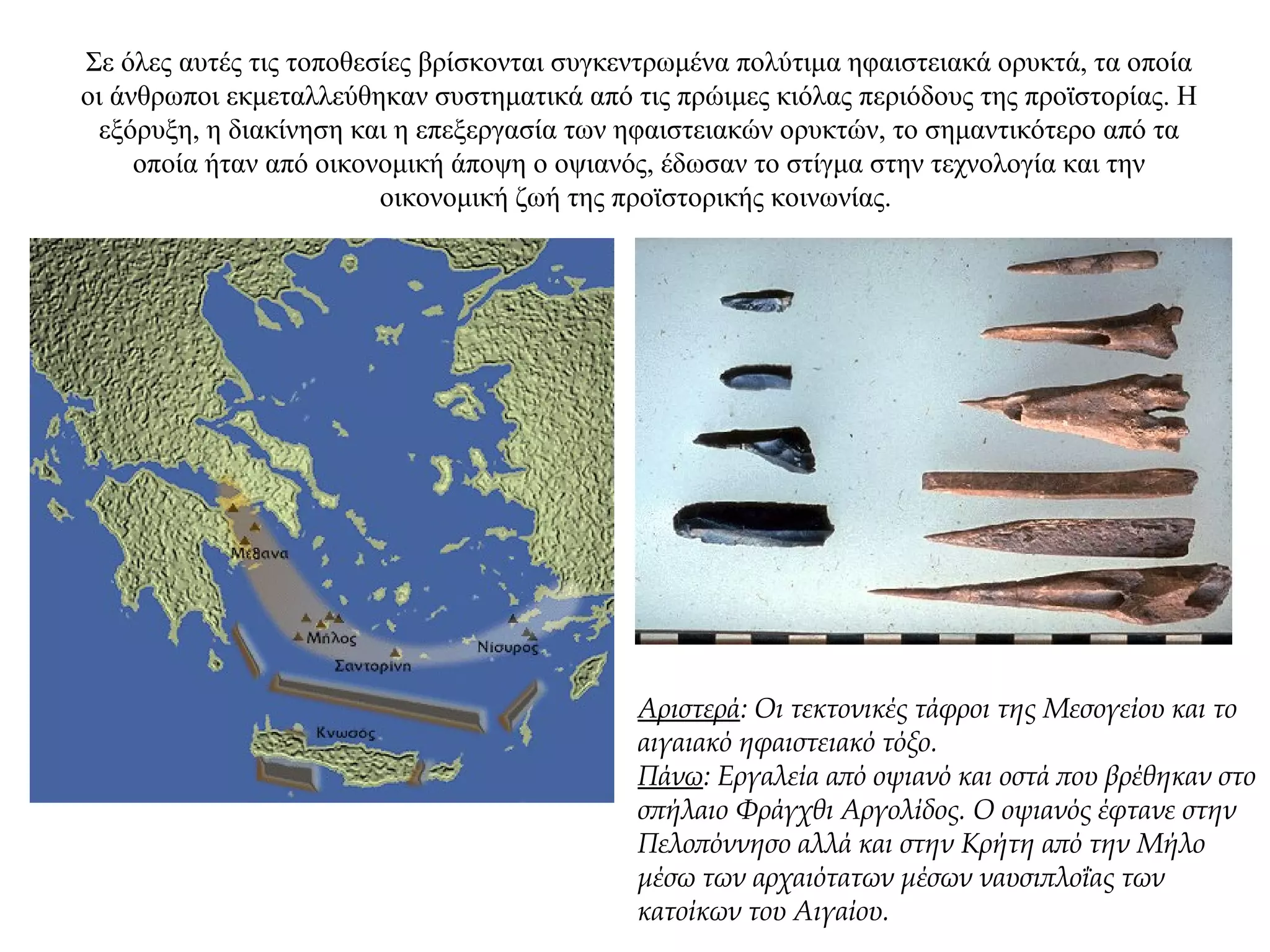 Σε όλες αυτές τις τοποθεσίες βρίσκονται συγκεντρωμένα πολύτιμα ηφαιστειακά ορυκτά, τα οποία
οι άνθρωποι εκμεταλλεύθηκαν συστηματικά από τις πρώιμες κιόλας περιόδους της προϊστορίας. Η
εξόρυξη, η διακίνηση και η επεξεργασία των ηφαιστειακών ορυκτών, το σημαντικότερο από τα
οποία ήταν από οικονομική άποψη ο οψιανός, έδωσαν το στίγμα στην τεχνολογία και την
οικονομική ζωή της προϊστορικής κοινωνίας.
Αριστερά: Oι τεκτονικές τάφροι της Mεσογείου και το
αιγαιακό ηφαιστειακό τόξο.
Πάνω: Εργαλεία από οψιανό και οστά που βρέθηκαν στο
σπήλαιο Φράγχθι Αργολίδος. Ο οψιανός έφτανε στην
Πελοπόννησο αλλά και στην Κρήτη από την Μήλο
μέσω των αρχαιότατων μέσων ναυσιπλοΐας των
κατοίκων του Αιγαίου.
 