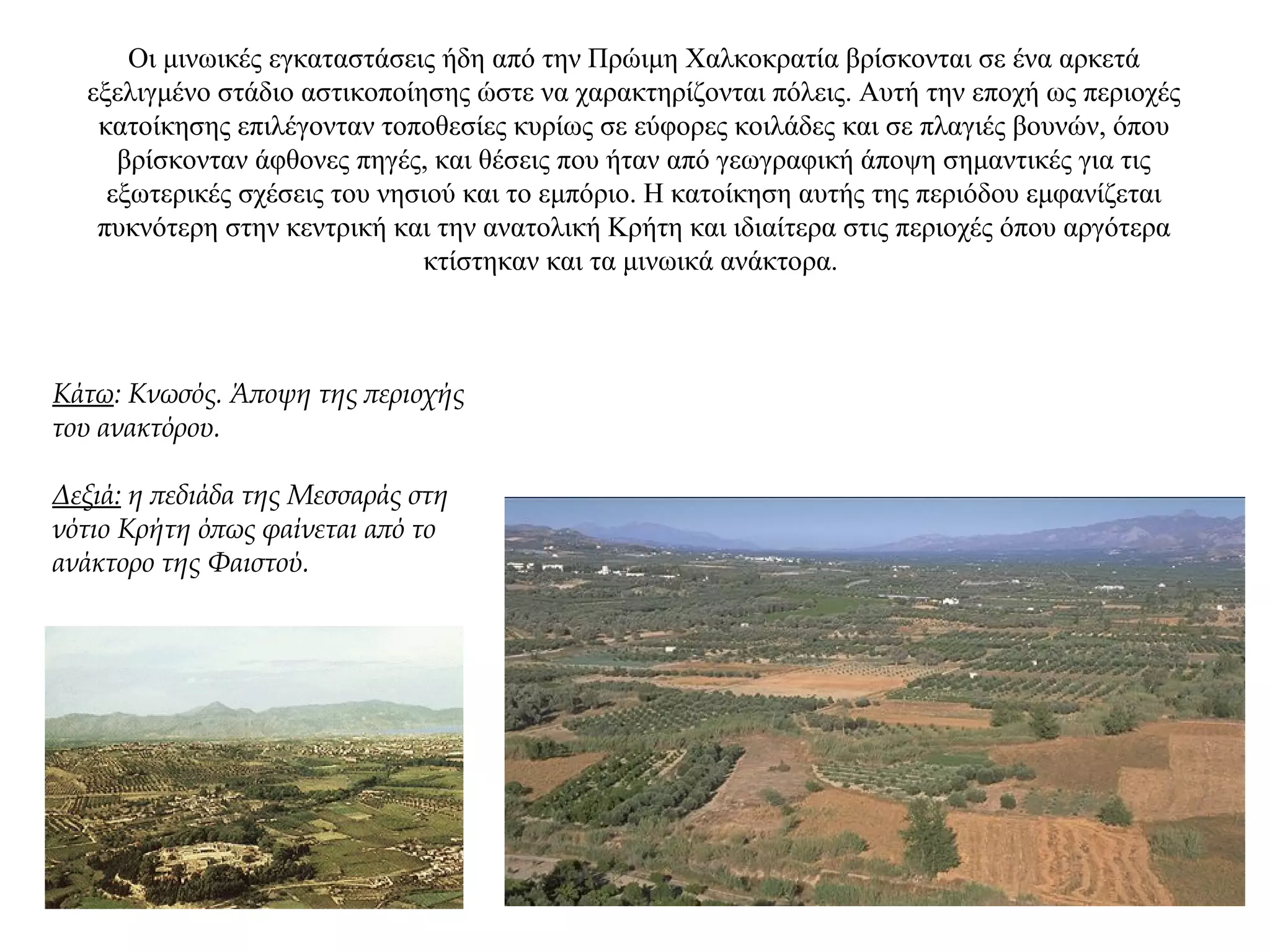 Oι μινωικές εγκαταστάσεις ήδη από την Πρώιμη Xαλκοκρατία βρίσκονται σε ένα αρκετά
εξελιγμένο στάδιο αστικοποίησης ώστε να χαρακτηρίζονται πόλεις. Αυτή την εποχή ως περιοχές
κατοίκησης επιλέγονταν τοποθεσίες κυρίως σε εύφορες κοιλάδες και σε πλαγιές βουνών, όπου
βρίσκονταν άφθονες πηγές, και θέσεις που ήταν από γεωγραφική άποψη σημαντικές για τις
εξωτερικές σχέσεις του νησιού και το εμπόριο. Η κατοίκηση αυτής της περιόδου εμφανίζεται
πυκνότερη στην κεντρική και την ανατολική Κρήτη και ιδιαίτερα στις περιοχές όπου αργότερα
κτίστηκαν και τα μινωικά ανάκτορα.
Κάτω: Κνωσός. Άποψη της περιοχής
του ανακτόρου.
Δεξιά: η πεδιάδα της Μεσσαράς στη
νότιο Κρήτη όπως φαίνεται από το
ανάκτορο της Φαιστού.
 