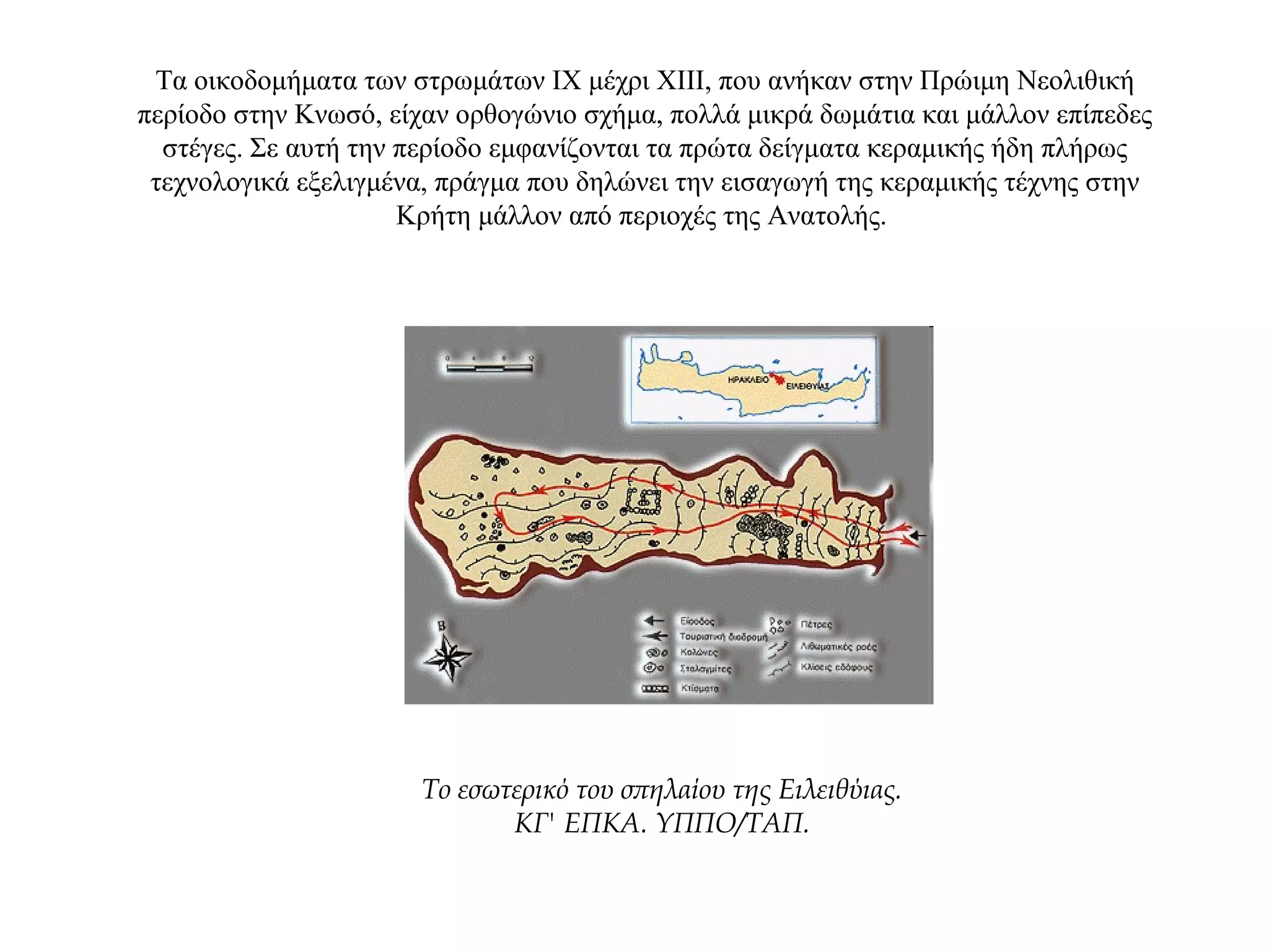 Τα οικοδομήματα των στρωμάτων ΙΧ μέχρι ΧΙΙΙ, που ανήκαν στην Πρώιμη Νεολιθική
περίοδο στην Κνωσό, είχαν ορθογώνιο σχήμα, πολλά μικρά δωμάτια και μάλλον επίπεδες
στέγες. Σε αυτή την περίοδο εμφανίζονται τα πρώτα δείγματα κεραμικής ήδη πλήρως
τεχνολογικά εξελιγμένα, πράγμα που δηλώνει την εισαγωγή της κεραμικής τέχνης στην
Κρήτη μάλλον από περιοχές της Ανατολής.
Tο εσωτερικό του σπηλαίου της Eιλειθύιας.
ΚΓ' ΕΠΚΑ. YΠΠO/TAΠ.
 