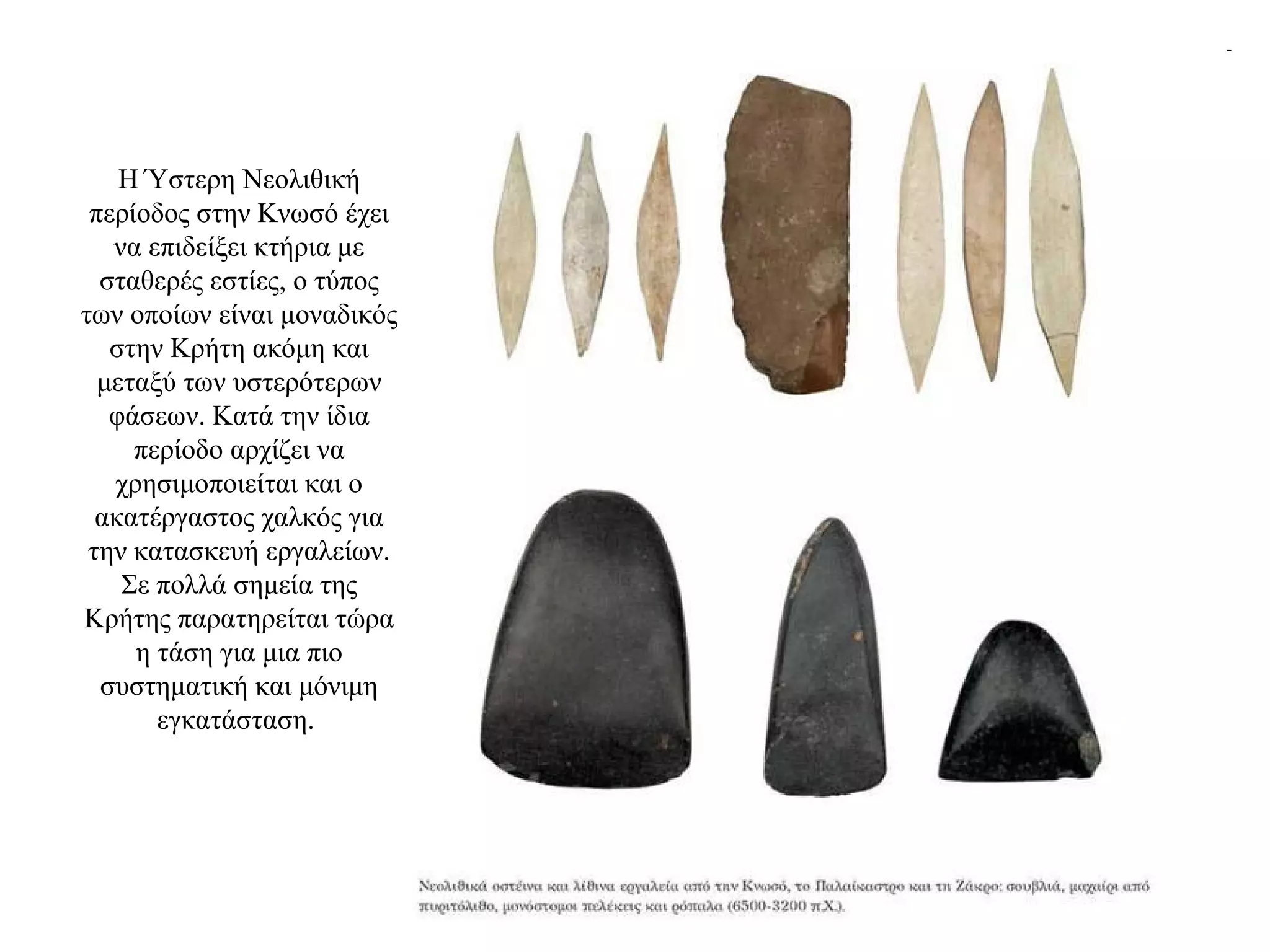 Η Ύστερη Νεολιθική
περίοδος στην Κνωσό έχει
να επιδείξει κτήρια με
σταθερές εστίες, ο τύπος
των οποίων είναι μοναδικός
στην Κρήτη ακόμη και
μεταξύ των υστερότερων
φάσεων. Κατά την ίδια
περίοδο αρχίζει να
χρησιμοποιείται και ο
ακατέργαστος χαλκός για
την κατασκευή εργαλείων.
Σε πολλά σημεία της
Κρήτης παρατηρείται τώρα
η τάση για μια πιο
συστηματική και μόνιμη
εγκατάσταση.
 