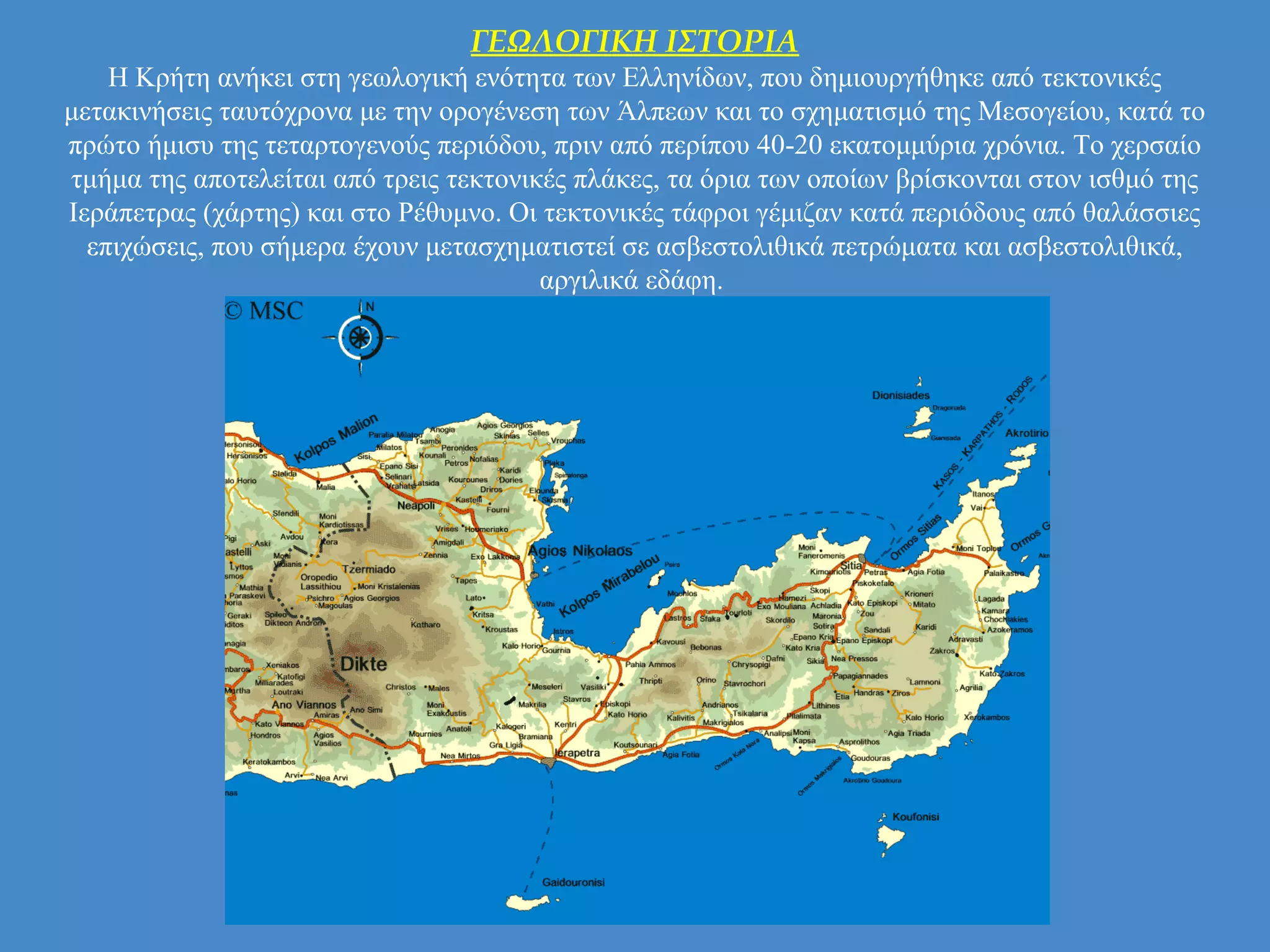 ΓΕΩΛΟΓΙΚΗ ΙΣΤΟΡΙΑ
Η Κρήτη ανήκει στη γεωλογική ενότητα των Ελληνίδων, που δημιουργήθηκε από τεκτονικές
μετακινήσεις ταυτόχρονα με την ορογένεση των Άλπεων και το σχηματισμό της Μεσογείου, κατά το
πρώτο ήμισυ της τεταρτογενούς περιόδου, πριν από περίπου 40-20 εκατομμύρια χρόνια. Το χερσαίο
τμήμα της αποτελείται από τρεις τεκτονικές πλάκες, τα όρια των οποίων βρίσκονται στον ισθμό της
Ιεράπετρας (χάρτης) και στο Ρέθυμνο. Οι τεκτονικές τάφροι γέμιζαν κατά περιόδους από θαλάσσιες
επιχώσεις, που σήμερα έχουν μετασχηματιστεί σε ασβεστολιθικά πετρώματα και ασβεστολιθικά,
αργιλικά εδάφη.
 