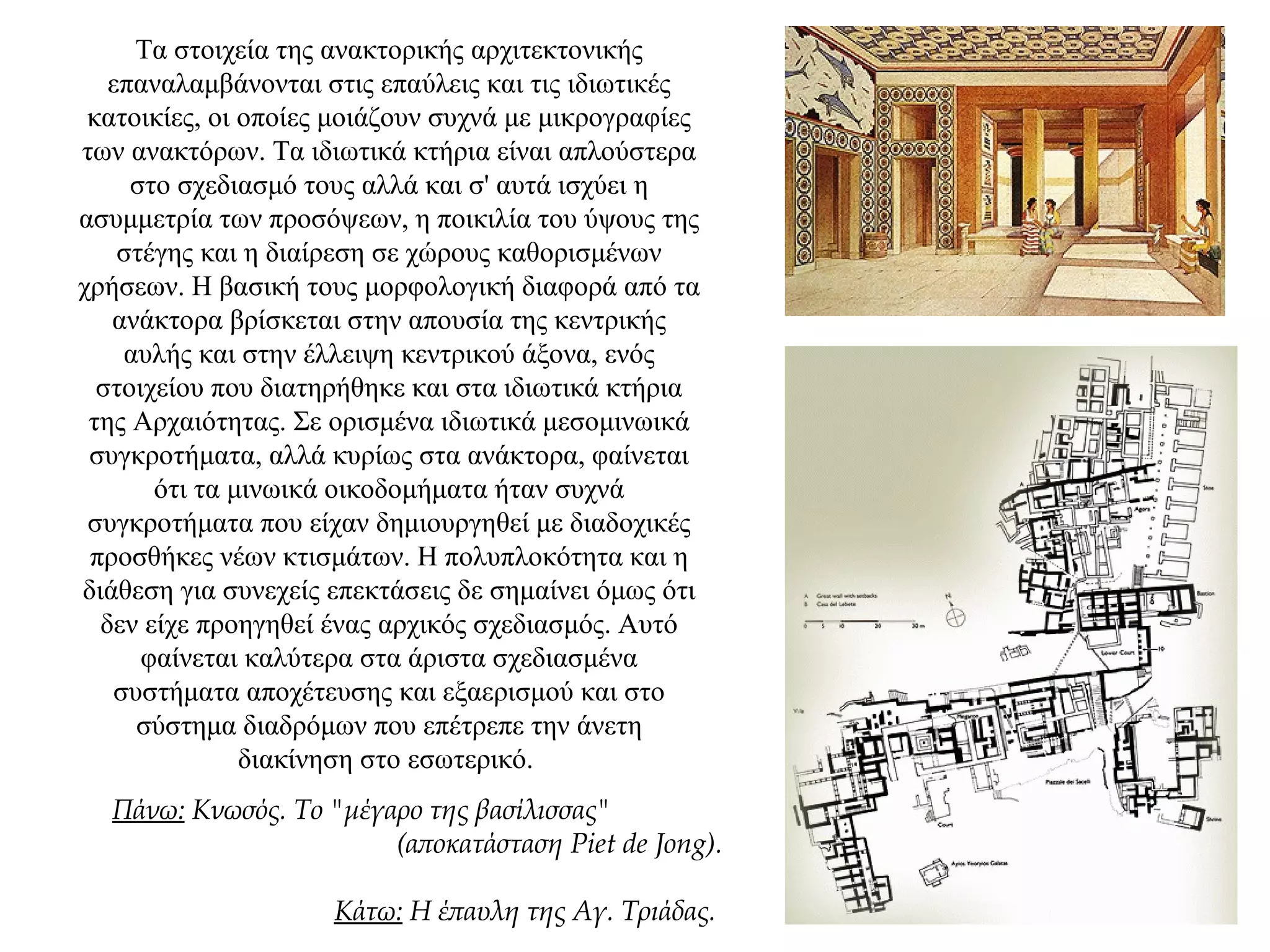 Τα στοιχεία της ανακτορικής αρχιτεκτονικής
επαναλαμβάνονται στις επαύλεις και τις ιδιωτικές
κατοικίες, οι οποίες μοιάζουν συχνά με μικρογραφίες
των ανακτόρων. Τα ιδιωτικά κτήρια είναι απλούστερα
στο σχεδιασμό τους αλλά και σ' αυτά ισχύει η
ασυμμετρία των προσόψεων, η ποικιλία του ύψους της
στέγης και η διαίρεση σε χώρους καθορισμένων
χρήσεων. Η βασική τους μορφολογική διαφορά από τα
ανάκτορα βρίσκεται στην απουσία της κεντρικής
αυλής και στην έλλειψη κεντρικού άξονα, ενός
στοιχείου που διατηρήθηκε και στα ιδιωτικά κτήρια
της Αρχαιότητας. Σε ορισμένα ιδιωτικά μεσομινωικά
συγκροτήματα, αλλά κυρίως στα ανάκτορα, φαίνεται
ότι τα μινωικά οικοδομήματα ήταν συχνά
συγκροτήματα που είχαν δημιουργηθεί με διαδοχικές
προσθήκες νέων κτισμάτων. Η πολυπλοκότητα και η
διάθεση για συνεχείς επεκτάσεις δε σημαίνει όμως ότι
δεν είχε προηγηθεί ένας αρχικός σχεδιασμός. Αυτό
φαίνεται καλύτερα στα άριστα σχεδιασμένα
συστήματα αποχέτευσης και εξαερισμού και στο
σύστημα διαδρόμων που επέτρεπε την άνετη
διακίνηση στο εσωτερικό.
Πάνω: Κνωσός. Το "μέγαρο της βασίλισσας"
(αποκατάσταση Piet de Jong).
Κάτω: Η έπαυλη της Αγ. Τριάδας.
 