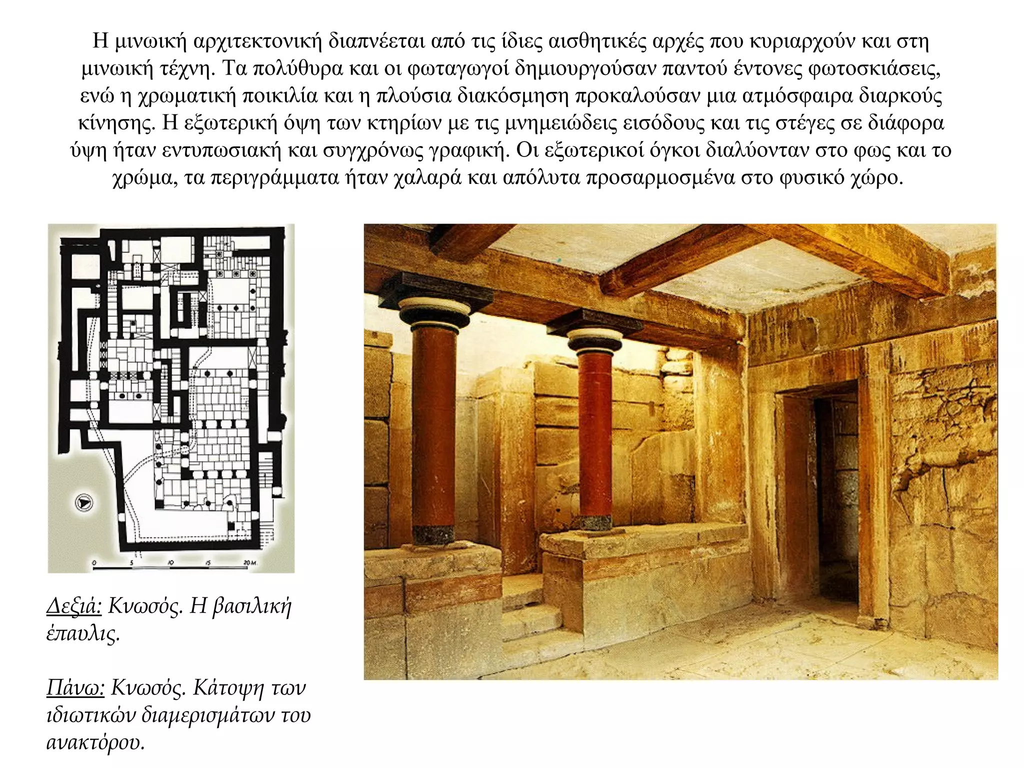 H μινωική αρχιτεκτονική διαπνέεται από τις ίδιες αισθητικές αρχές που κυριαρχούν και στη
μινωική τέχνη. Τα πολύθυρα και οι φωταγωγοί δημιουργούσαν παντού έντονες φωτοσκιάσεις,
ενώ η χρωματική ποικιλία και η πλούσια διακόσμηση προκαλούσαν μια ατμόσφαιρα διαρκούς
κίνησης. Η εξωτερική όψη των κτηρίων με τις μνημειώδεις εισόδους και τις στέγες σε διάφορα
ύψη ήταν εντυπωσιακή και συγχρόνως γραφική. Οι εξωτερικοί όγκοι διαλύονταν στο φως και το
χρώμα, τα περιγράμματα ήταν χαλαρά και απόλυτα προσαρμοσμένα στο φυσικό χώρο.
Δεξιά: Κνωσός. Η βασιλική
έπαυλις.
Πάνω: Κνωσός. Κάτοψη των
ιδιωτικών διαμερισμάτων του
ανακτόρου.
 