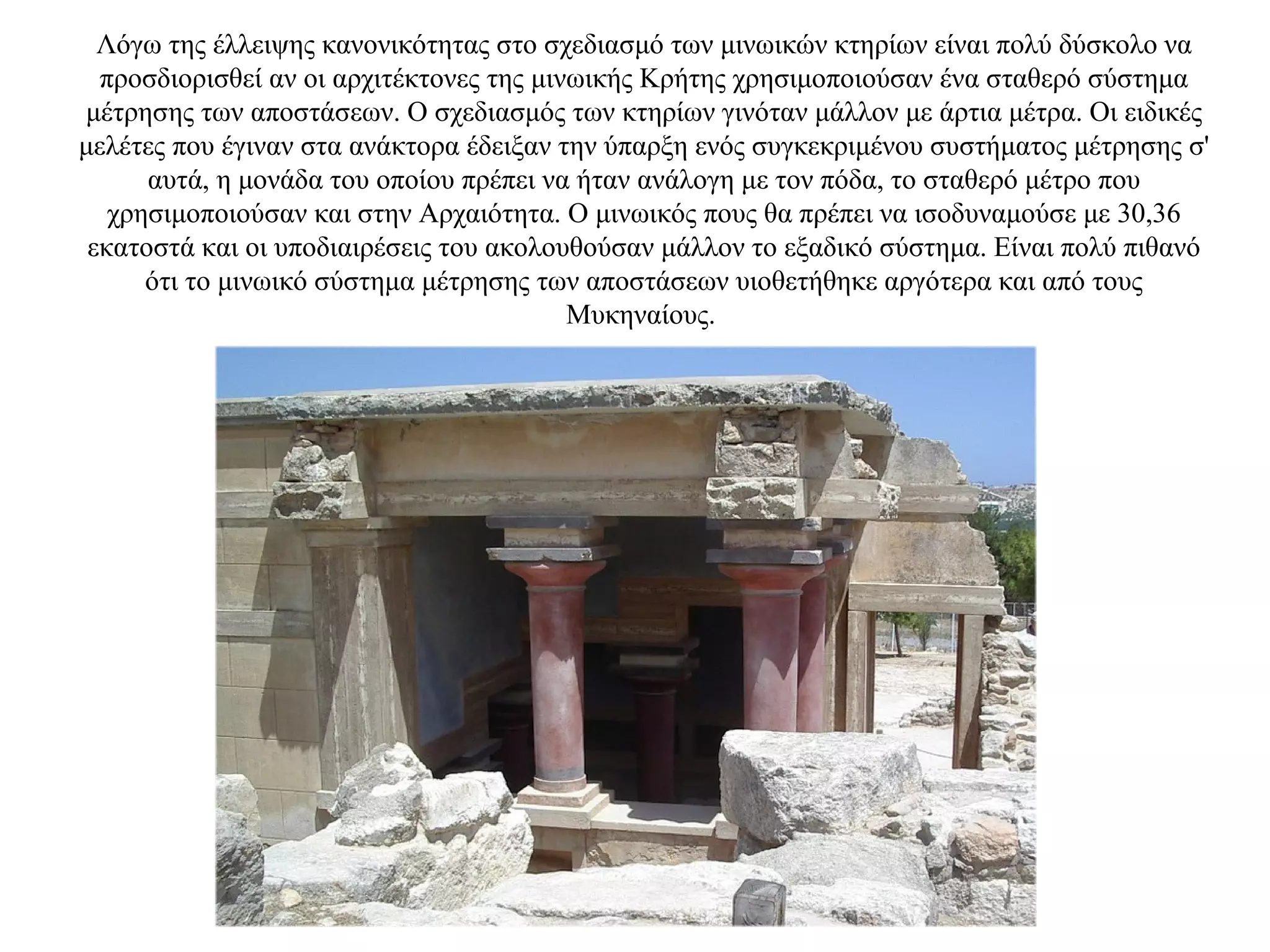 Λόγω της έλλειψης κανονικότητας στο σχεδιασμό των μινωικών κτηρίων είναι πολύ δύσκολο να
προσδιορισθεί αν οι αρχιτέκτονες της μινωικής Κρήτης χρησιμοποιούσαν ένα σταθερό σύστημα
μέτρησης των αποστάσεων. Ο σχεδιασμός των κτηρίων γινόταν μάλλον με άρτια μέτρα. Οι ειδικές
μελέτες που έγιναν στα ανάκτορα έδειξαν την ύπαρξη ενός συγκεκριμένου συστήματος μέτρησης σ'
αυτά, η μονάδα του οποίου πρέπει να ήταν ανάλογη με τον πόδα, το σταθερό μέτρο που
χρησιμοποιούσαν και στην Αρχαιότητα. Ο μινωικός πους θα πρέπει να ισοδυναμούσε με 30,36
εκατοστά και οι υποδιαιρέσεις του ακολουθούσαν μάλλον το εξαδικό σύστημα. Είναι πολύ πιθανό
ότι το μινωικό σύστημα μέτρησης των αποστάσεων υιοθετήθηκε αργότερα και από τους
Μυκηναίους.
 