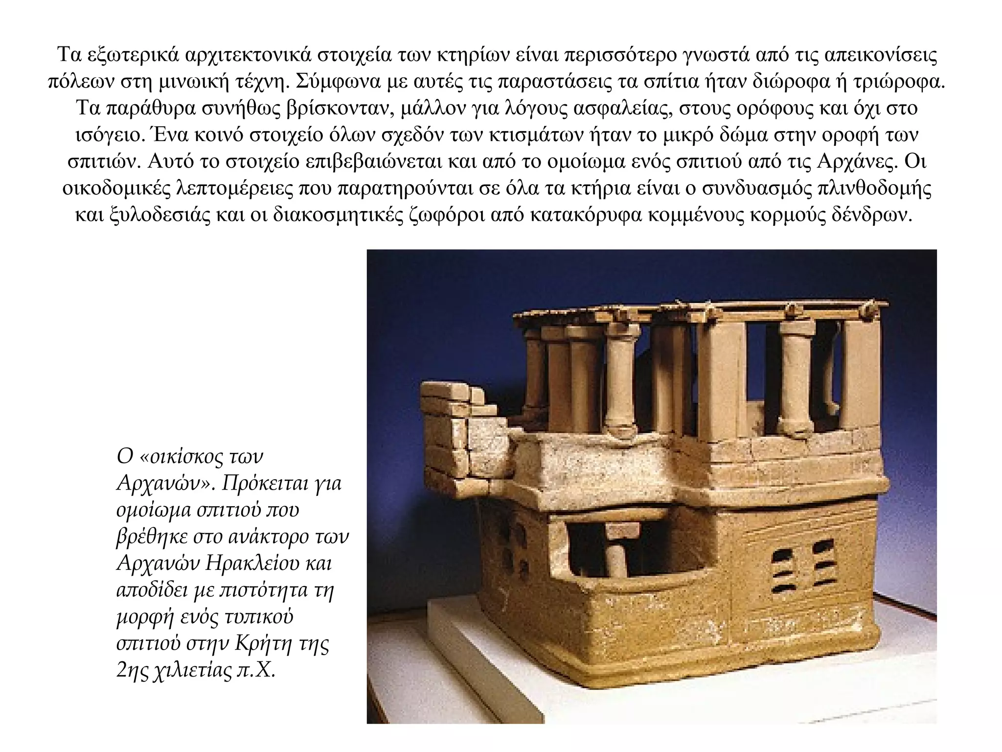 Τα εξωτερικά αρχιτεκτονικά στοιχεία των κτηρίων είναι περισσότερο γνωστά από τις απεικονίσεις
πόλεων στη μινωική τέχνη. Σύμφωνα με αυτές τις παραστάσεις τα σπίτια ήταν διώροφα ή τριώροφα.
Τα παράθυρα συνήθως βρίσκονταν, μάλλον για λόγους ασφαλείας, στους ορόφους και όχι στο
ισόγειο. Ένα κοινό στοιχείο όλων σχεδόν των κτισμάτων ήταν το μικρό δώμα στην οροφή των
σπιτιών. Αυτό το στοιχείο επιβεβαιώνεται και από το ομοίωμα ενός σπιτιού από τις Αρχάνες. Οι
οικοδομικές λεπτομέρειες που παρατηρούνται σε όλα τα κτήρια είναι ο συνδυασμός πλινθοδομής
και ξυλοδεσιάς και οι διακοσμητικές ζωφόροι από κατακόρυφα κομμένους κορμούς δένδρων.
Ο «οικίσκος των
Αρχανών». Πρόκειται για
ομοίωμα σπιτιού που
βρέθηκε στο ανάκτορο των
Αρχανών Ηρακλείου και
αποδίδει με πιστότητα τη
μορφή ενός τυπικού
σπιτιού στην Κρήτη της
2ης χιλιετίας π.Χ.
 