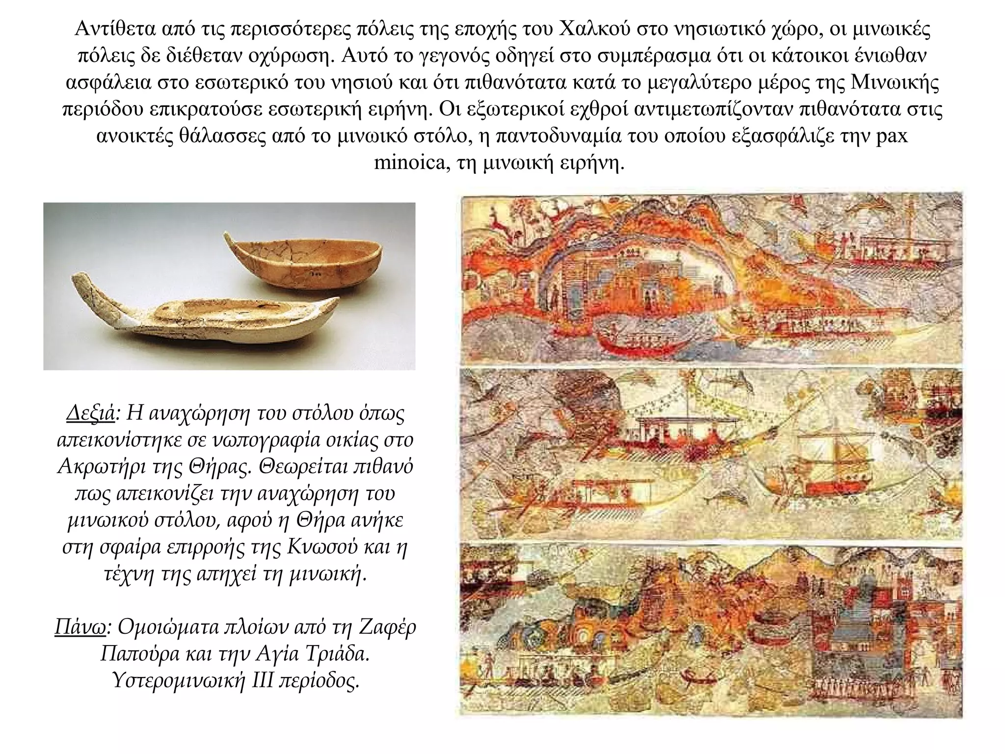 Αντίθετα από τις περισσότερες πόλεις της εποχής του Xαλκού στο νησιωτικό χώρο, οι μινωικές
πόλεις δε διέθεταν οχύρωση. Αυτό το γεγονός οδηγεί στο συμπέρασμα ότι οι κάτοικοι ένιωθαν
ασφάλεια στο εσωτερικό του νησιού και ότι πιθανότατα κατά το μεγαλύτερο μέρος της Μινωικής
περιόδου επικρατούσε εσωτερική ειρήνη. Οι εξωτερικοί εχθροί αντιμετωπίζονταν πιθανότατα στις
ανοικτές θάλασσες από το μινωικό στόλο, η παντοδυναμία του οποίου εξασφάλιζε την pax
minoica, τη μινωική ειρήνη.
Δεξιά: Η αναχώρηση του στόλου όπως
απεικονίστηκε σε νωπογραφία οικίας στο
Ακρωτήρι της Θήρας. Θεωρείται πιθανό
πως απεικονίζει την αναχώρηση του
μινωικού στόλου, αφού η Θήρα ανήκε
στη σφαίρα επιρροής της Κνωσού και η
τέχνη της απηχεί τη μινωική.
Πάνω: Oμοιώματα πλοίων από τη Zαφέρ
Παπούρα και την Aγία Tριάδα.
Yστερομινωική III περίοδος.
 