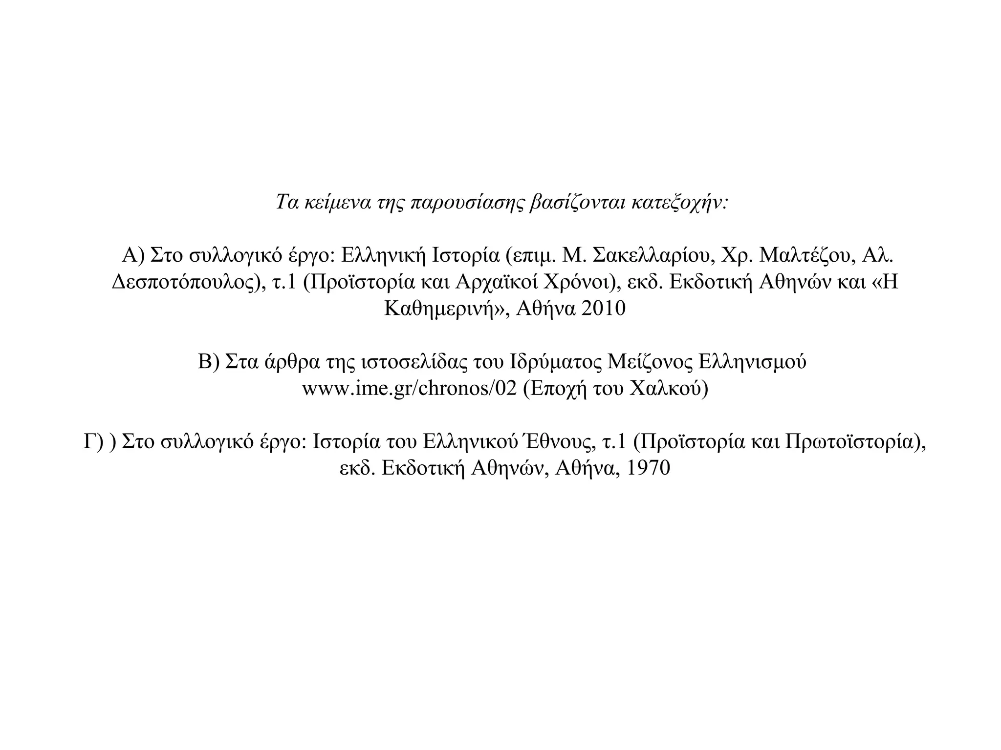 Τα κείμενα της παρουσίασης βασίζονται κατεξοχήν:
Α) Στο συλλογικό έργο: Ελληνική Ιστορία (επιμ. Μ. Σακελλαρίου, Χρ. Μαλτέζου, Αλ.
Δεσποτόπουλος), τ.1 (Προϊστορία και Αρχαϊκοί Χρόνοι), εκδ. Εκδοτική Αθηνών και «Η
Καθημερινή», Αθήνα 2010
Β) Στα άρθρα της ιστοσελίδας του Ιδρύματος Μείζονος Ελληνισμού
www.ime.gr/chronos/02 (Εποχή του Χαλκού)
Γ) ) Στο συλλογικό έργο: Ιστορία του Ελληνικού Έθνους, τ.1 (Προϊστορία και Πρωτοϊστορία),
εκδ. Εκδοτική Αθηνών, Αθήνα, 1970
 