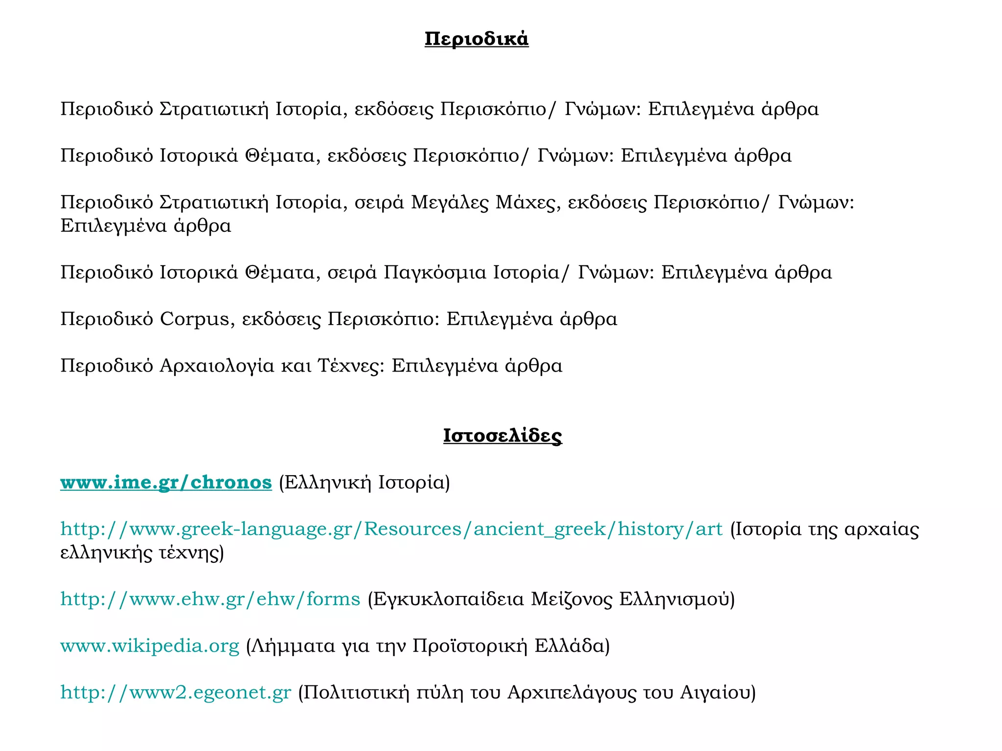 Περιοδικά
Περιοδικό Στρατιωτική Ιστορία, εκδόσεις Περισκόπιο/ Γνώμων: Επιλεγμένα άρθρα
Περιοδικό Ιστορικά Θέματα, εκδόσεις Περισκόπιο/ Γνώμων: Επιλεγμένα άρθρα
Περιοδικό Στρατιωτική Ιστορία, σειρά Μεγάλες Μάχες, εκδόσεις Περισκόπιο/ Γνώμων:
Επιλεγμένα άρθρα
Περιοδικό Ιστορικά Θέματα, σειρά Παγκόσμια Ιστορία/ Γνώμων: Επιλεγμένα άρθρα
Περιοδικό Corpus, εκδόσεις Περισκόπιο: Επιλεγμένα άρθρα
Περιοδικό Αρχαιολογία και Τέχνες: Επιλεγμένα άρθρα
Ιστοσελίδες
www.ime.gr/chronos (Ελληνική Ιστορία)
http://www.greek-language.gr/Resources/ancient_greek/history/art (Ιστορία της αρχαίας
ελληνικής τέχνης)
http://www.ehw.gr/ehw/forms (Εγκυκλοπαίδεια Μείζονος Ελληνισμού)
www.wikipedia.org (Λήμματα για την Προϊστορική Ελλάδα)
http://www2.egeonet.gr (Πολιτιστική πύλη του Αρχιπελάγους του Αιγαίου)
 