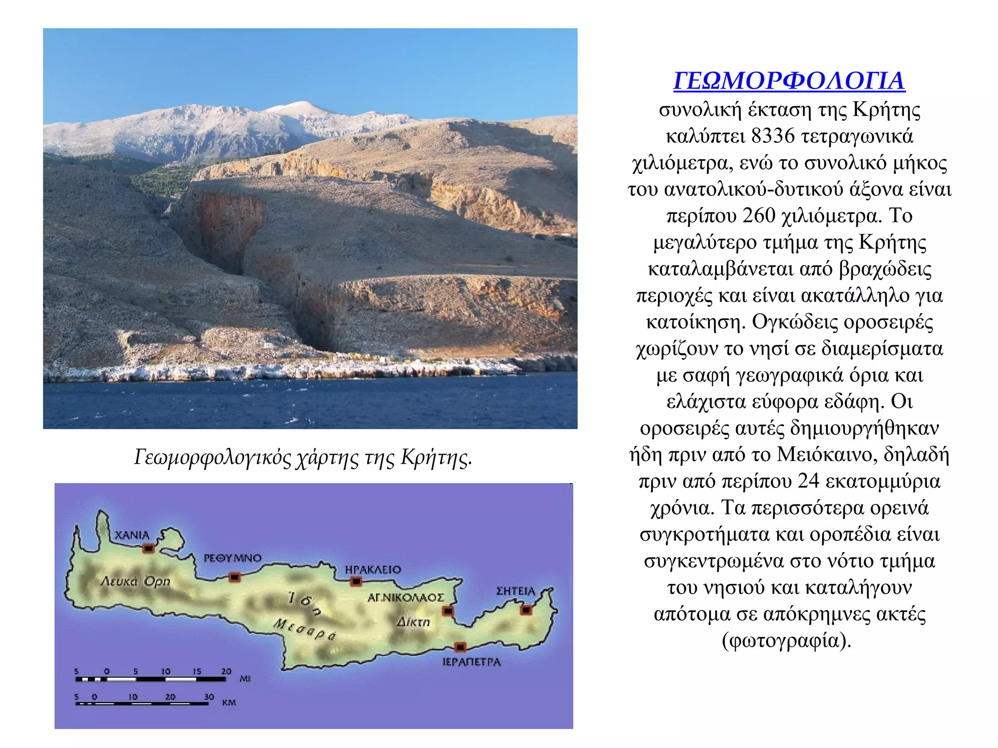 ΓΕΩΜΟΡΦΟΛΟΓΙΑ
συνολική έκταση της Κρήτης
καλύπτει 8336 τετραγωνικά
χιλιόμετρα, ενώ το συνολικό μήκος
του ανατολικού-δυτικού άξονα είναι
περίπου 260 χιλιόμετρα. Το
μεγαλύτερο τμήμα της Κρήτης
καταλαμβάνεται από βραχώδεις
περιοχές και είναι ακατάλληλο για
κατοίκηση. Ογκώδεις οροσειρές
χωρίζουν το νησί σε διαμερίσματα
με σαφή γεωγραφικά όρια και
ελάχιστα εύφορα εδάφη. Οι
οροσειρές αυτές δημιουργήθηκαν
ήδη πριν από το Μειόκαινο, δηλαδή
πριν από περίπου 24 εκατομμύρια
χρόνια. Τα περισσότερα ορεινά
συγκροτήματα και οροπέδια είναι
συγκεντρωμένα στο νότιο τμήμα
του νησιού και καταλήγουν
απότομα σε απόκρημνες ακτές
(φωτογραφία).
Γεωμορφολογικός χάρτης της Κρήτης.
 