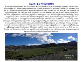 ΤΑ ΕΔΑΦΗ ΤΗΣ ΚΡΗΤΗΣ
Η αυξημένη αποσάθρωση των πετρωμάτων, κατά τη διάρκεια της τεταρτογενούς περιόδου, οδήγησε στη
διάβρωση και στη συνέχεια στην απόθεση μιας μεγάλης ποσότητας υλικού στην κοιλάδα της Μεσαράς αλλά
και σε κοιλάδες που βρίσκονται σε ψηλότερο υψόμετρο, όπως του Ομαλού, της Νίδας και του Λασιθίου. Σε
ισχυρή διάβρωση που, όπως και στην ηπειρωτική Ελλάδα, παρατηρείται στις πλαγιές και στις κοίτες των
κοιλάδων, οδήγησαν κα ι οι εντατικές αγροτικές καλλιέργειες και η αποψίλωση των δασών κατά την Πρώιμη
εποχή του Χαλκού. Τα εδάφη που απαντούν συχνότερα στην Κρήτη είναι διάφορα κοκκινοχώματα και
σκούρα πετρώδη, τα οποία βρίσκονται επάνω σε σκληρό ασβεστολιθικό υπόστρωμα. Τα καταλληλότερα
εδάφη για καλλιέργεια δημιουργούνται σε περιοχές με φλύσχη και σχιστόλιθο, ιδιαίτερα αν αυτά συναντώνται
σε υδροφόρες κοιλάδες και οροπέδια, όπου τα προϊόντα διάβρωσης είναι εμφανέστερα. Τέτοιες, ιδιαίτερα
ευνοϊκές για την εγκατάσταση συνθήκες παρατηρούνται σε περιοχές της Ίδης, του Μόχλου, της Νεάπολης,
της Σητείας, και της Άνω Ζάκρου. Ειδικότερα ο φλύσχης, που απαντά στα Αστερούσια, τα Ανώγεια, τις
Γωνιές, την Ίδη και το οροπέδιο του Λασιθίου, συνοδεύεται πάντα από καλής ποιότητας έδαφος που μπορεί
να συγκριθεί με αυτό των νεογενών πετρωμάτων.
Το οροπέδιο της
Νίδας
 