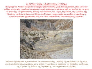 Η ΔΡΑΣΗ ΤΩΝ ΗΦΑΙΣΤΕΙΩΝ: ΓΕΝΙΚΑ
Η περιοχή του Αιγαίου θεωρείται κατεξοχήν ηφαιστειογενής ζώνη, περιοχή δηλαδή, όπου λόγω των
πολλών τεκτονικών ρηγμάτων, επιτρέπεται συχνά η ώθηση του μάγματος από τον πυρήνα της γης προς
το φλοιό της. Τα ηφαίστεια της Αίγινας, των Μεθάνων, του Πόρου, της Μήλου, της Κιμώλου, της
Πλυαίγου, της Φολεγάνδρου, της Θήρας, της Νισύρου (φωτογραφία) και της Κω σχηματίζουν το
λεγόμενο αιγαιακό ηφαιστειακό τόξο, στα νότια κράσπεδα της καταποντισμένης Αιγαιίδας.
Στον ίδιο ηφαιστειακό άξονα ανήκουν και τα ηφαίστεια της Τρωάδας, της Μυτιλήνης και της Χίου,
ενώ ένα δεύτερο τόξο, παράλληλο με το πρώτο σχηματίζουν τα ηφαίστεια του Οξύλιθου, της Κύμης,
της Λήμνου, της Ίμβρου, της Σαμοθράκης, των Φερρών και της Θράκης.
 