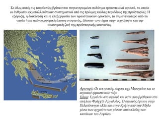 Σε όλες αυτές τις τοποθεσίες βρίσκονται συγκεντρωμένα πολύτιμα ηφαιστειακά ορυκτά, τα οποία
οι άνθρωποι εκμεταλλεύθηκαν συστηματικά από τις πρώιμες κιόλας περιόδους της προϊστορίας. Η
εξόρυξη, η διακίνηση και η επεξεργασία των ηφαιστειακών ορυκτών, το σημαντικότερο από τα
οποία ήταν από οικονομική άποψη ο οψιανός, έδωσαν το στίγμα στην τεχνολογία και την
οικονομική ζωή της προϊστορικής κοινωνίας.
Αριστερά: Oι τεκτονικές τάφροι της Mεσογείου και το
αιγαιακό ηφαιστειακό τόξο.
Πάνω: Εργαλεία από οψιανό και οστά που βρέθηκαν στο
σπήλαιο Φράγχθι Αργολίδος. Ο οψιανός έφτανε στην
Πελοπόννησο αλλά και στην Κρήτη από την Μήλο
μέσω των αρχαιότατων μέσων ναυσιπλοΐας των
κατοίκων του Αιγαίου.
 