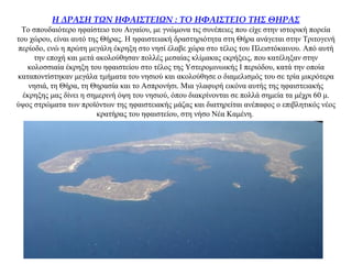 Η ΔΡΑΣΗ ΤΩΝ ΗΦΑΙΣΤΕΙΩΝ : ΤΟ ΗΦΑΙΣΤΕΙΟ ΤΗΣ ΘΗΡΑΣ
Το σπουδαιότερο ηφαίστειο του Αιγαίου, με γνώμονα τις συνέπειες που είχε στην ιστορική πορεία
του χώρου, είναι αυτό της Θήρας. Η ηφαιστειακή δραστηριότητα στη Θήρα ανάγεται στην Τριτογενή
περίοδο, ενώ η πρώτη μεγάλη έκρηξη στο νησί έλαβε χώρα στο τέλος του Πλειστόκαινου. Από αυτή
την εποχή και μετά ακολούθησαν πολλές μεσαίας κλίμακας εκρήξεις, που κατέληξαν στην
κολοσσιαία έκρηξη του ηφαιστείου στο τέλος της Υστερομινωικής I περιόδου, κατά την οποία
καταποντίστηκαν μεγάλα τμήματα του νησιού και ακολούθησε ο διαμελισμός του σε τρία μικρότερα
νησιά, τη Θήρα, τη Θηρασία και το Ασπρονήσι. Μια γλαφυρή εικόνα αυτής της ηφαιστειακής
έκρηξης μας δίνει η σημερινή όψη του νησιού, όπου διακρίνονται σε πολλά σημεία τα μέχρι 60 μ.
ύψος στρώματα των προϊόντων της ηφαιστειακής μάζας και διατηρείται ανέπαφος ο επιβλητικός νέος
κρατήρας του ηφαιστείου, στη νήσο Νέα Καμένη.
 