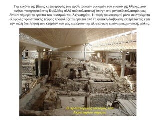 Την εικόνα της βίαιης καταστροφής των προϊστορικών οικισμών του νησιού της Θήρας, που
ανήκει γεωγραφικά στις Κυκλάδες αλλά από πολιτιστική άποψη στο μινωικό πολιτισμό, μας
δίνουν σήμερα τα ερείπια του οικισμού του Ακρωτηρίου. Η ταφή του οικισμού μέσα σε στρώματα
ελαφριάς ηφαιστειακής τέφρας προφύλαξε τα ερείπια από τη φυσική διάβρωση, επιτρέποντας έτσι
την καλή διατήρηση των κτηρίων που μας παρέχουν την πληρέστερη εικόνα μιας μινωικής πόλης.
Ο προϊστορικός οικισμός του
Ακρωτηρίου σήμερα.
 