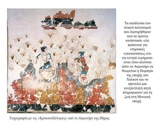 Τα κατάλοιπα του
υλικού πολιτισμού
που διατηρήθηκαν
εκεί σε άριστη
κατάσταση -είτε
πρόκειται για
κτηριακές
εγκαταστάσεις είτε
για κινητά ευρήματα-
είναι τόσο πλούσια
ώστε το Ακρωτήρι να
θεωρείται η Πομπηία
της εποχής του
Χαλκού και να
αποτελεί μια
ανεξάντλητη πηγή
πληροφοριών για τη
ζωή στη Μινωική
εποχή.
Τοιχογραφία με τις «Κροκοσυλλέκτριες» από το Ακρωτήρι της Θήρας.
 