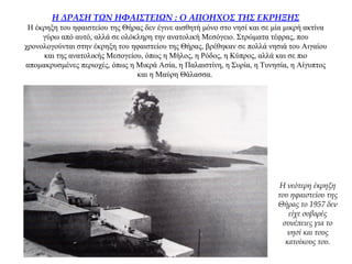 Η ΔΡΑΣΗ ΤΩΝ ΗΦΑΙΣΤΕΙΩΝ : Ο ΑΠΟΗΧΟΣ ΤΗΣ ΕΚΡΗΞΗΣ
Η έκρηξη του ηφαιστείου της Θήρας δεν έγινε αισθητή μόνο στο νησί και σε μία μικρή ακτίνα
γύρω από αυτό, αλλά σε ολόκληρη την ανατολική Μεσόγειο. Στρώματα τέφρας, που
χρονολογούνται στην έκρηξη του ηφαιστείου της Θήρας, βρέθηκαν σε πολλά νησιά του Αιγαίου
και της ανατολικής Μεσογείου, όπως η Μήλος, η Ρόδος, η Κύπρος, αλλά και σε πιο
απομακρυσμένες περιοχές, όπως η Μικρά Ασία, η Παλαιστίνη, η Συρία, η Τυνησία, η Αίγυπτος
και η Μαύρη Θάλασσα.
Η νεότερη έκρηξη
του ηφαιστείου της
Θήρας το 1957 δεν
είχε σοβαρές
συνέπειες για το
νησί και τους
κατοίκους του.
 