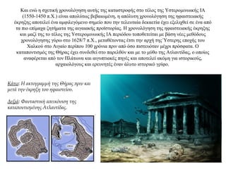 Και ενώ η σχετική χρονολόγηση αυτής της καταστροφής στο τέλος της Υστερομινωικής IA
(1550-1450 π.Χ.) είναι απολύτως βεβαιωμένη, η απόλυτη χρονολόγηση της ηφαιστειακής
έκρηξης αποτελεί ένα αμφιλεγόμενο σημείο που την τελευταία δεκαετία έχει εξελιχθεί σε ένα από
τα πιο επίμαχα ζητήματα της αιγαιακής προϊστορίας. Η χρονολόγηση της ηφαιστειακής έκρηξης
και μαζί της το τέλος της Υστερομινωικής IA περιόδου τοποθετείται με βάση νέες μεθόδους
χρονολόγησης γύρω στο 1628/7 π.X., μεταθέτοντας έτσι την αρχή της Ύστερης εποχής του
Χαλκού στο Αιγαίο περίπου 100 χρόνια πριν από όσο πιστευόταν μέχρι πρόσφατα. Ο
καταποντισμός της Θήρας έχει συνδεθεί στο παρελθόν και με το μύθο της Ατλαντίδας, ο οποίος
αναφέρεται από τον Πλάτωνα και αιγυπτιακές πηγές και αποτελεί ακόμη για ιστορικούς,
αρχαιολόγους και ερευνητές έναν άλυτο ιστορικό γρίφο.
Κάτω: H ακτογραμμή της Θήρας πριν και
μετά την έκρηξη του ηφαιστείου.
Δεξιά: Φανταστική απεικόνιση της
καταποντισμένης Ατλαντίδας.
 